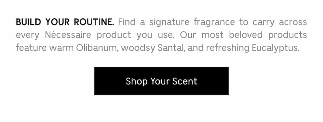 BUILD YOUR ROUTINE. Find a signature fragrance to carry across every Necessaire product you use. Our most beloved products feature warm Olibanum, woodsy Santal, and refreshing Eucalyptus.