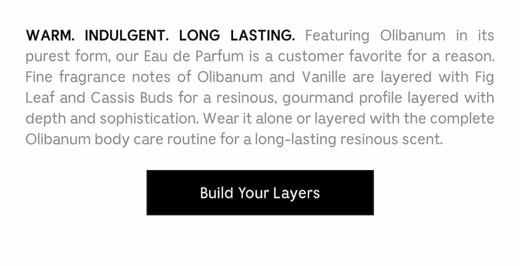WARM. INDULGENT. LONG LASTING. Featuring Olibanum in its purest form, our Eau de Parfum is a custom favorite for a reason. Fine fragrance notes of Olibanum and Vanille are layered with Fig Leaf and Cassis Buds for a resinous, gourmand profile layered with depth and sophistication. Wear it alone or layered with the complete Olibanum body care routine for a long-lasting resinous scent.  Build Your Layers