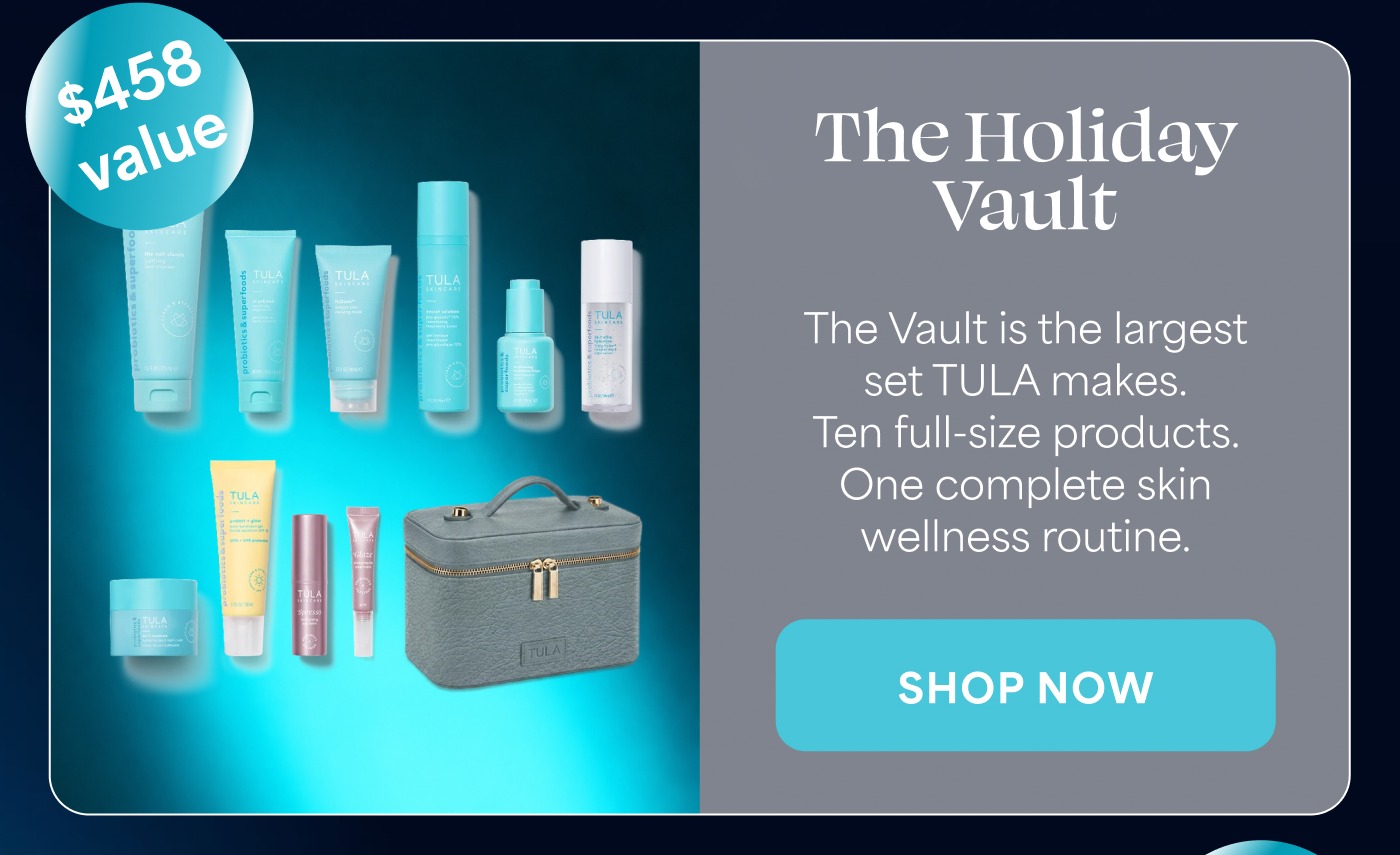 $458 value The Holiday Vault The Vault is the largest set TULA makes. Ten full-size products. One complete skin wellness routine. SHOP NOW