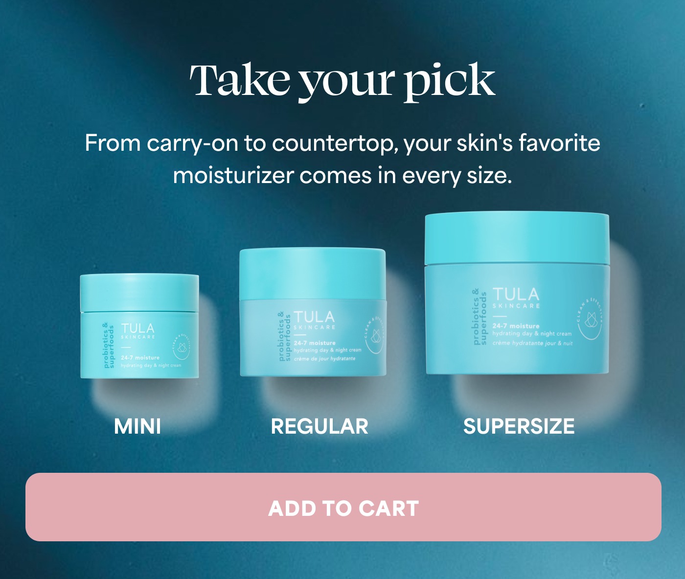 Take your pick From carry-on to countertop, your skin's favorite moisturizer comes in every size. MINI REGULAR SUPERSIZE ADD TO CART