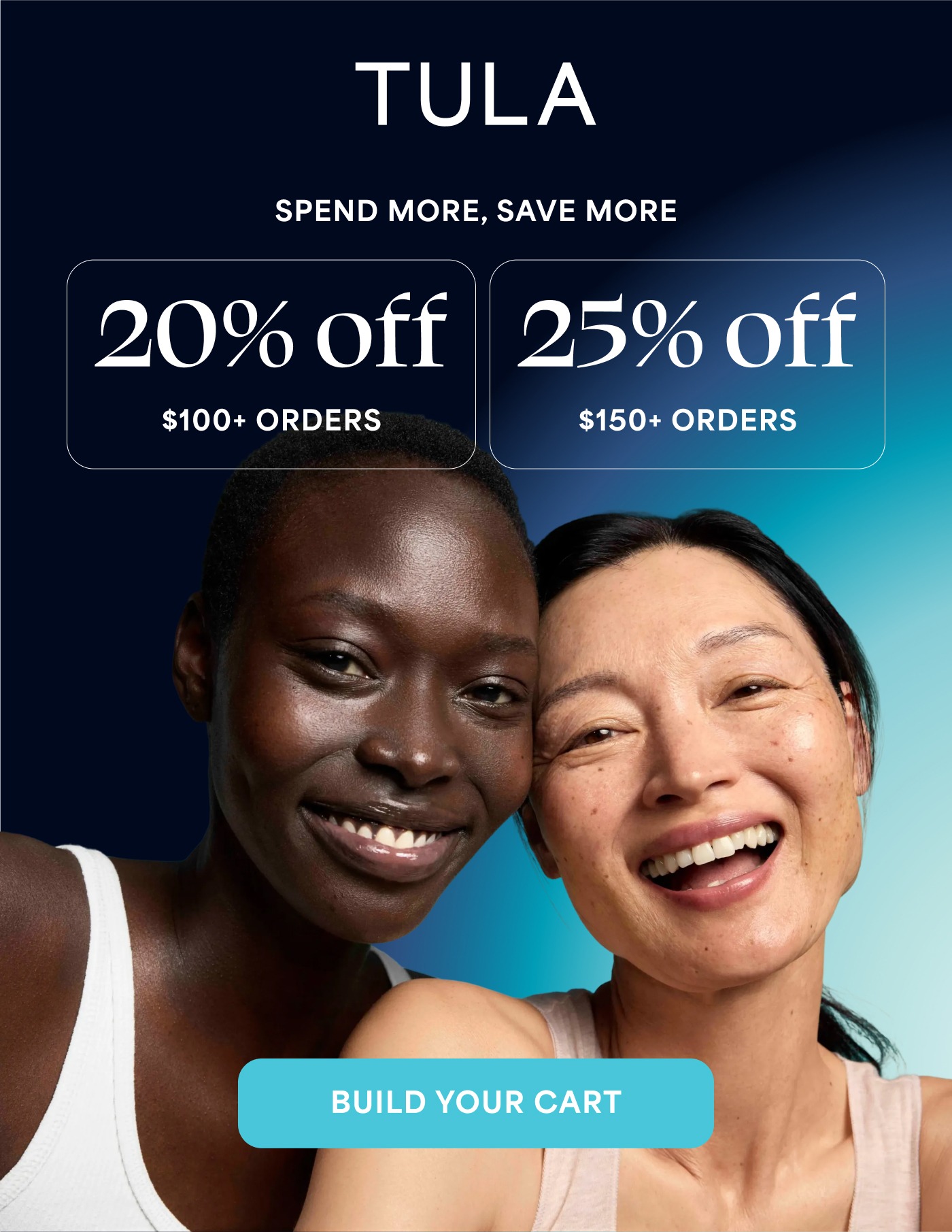 TULA SPEND MORE, SAVE MORE 20% off $100+ ORDERS 25% off $150+ ORDERS BUILD YOUR CART