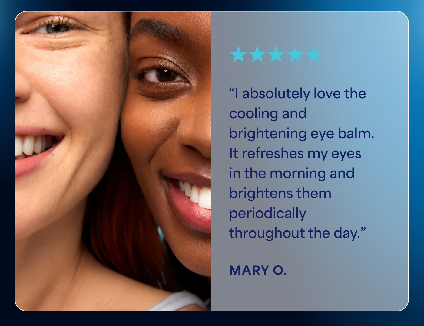 5 out of 5 stars “I absolutely love the cooling and brightening eye balm. It refreshes my eyes in the morning and brightens them periodically throughout the day.” MARY O.