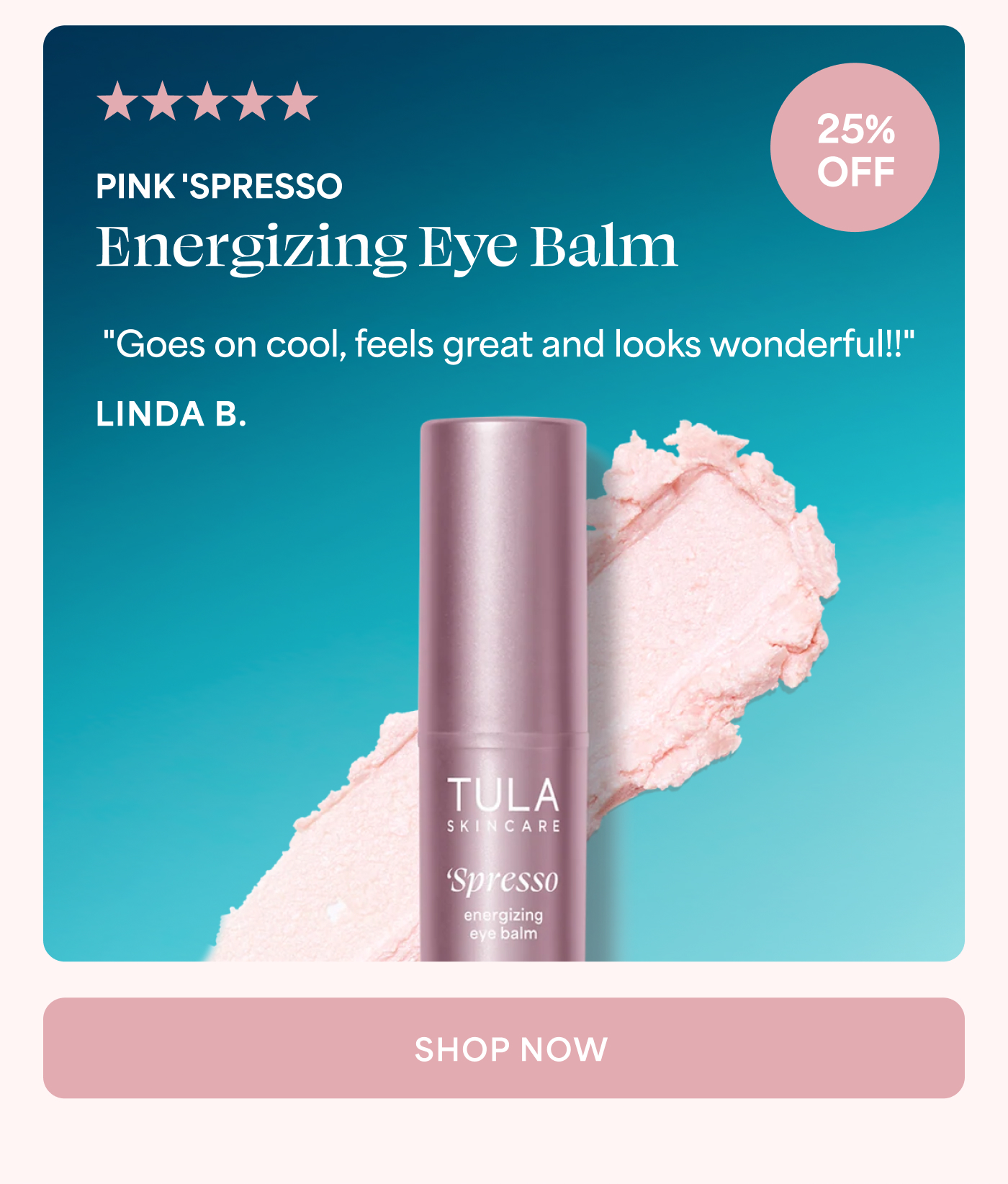 5 out of 5 stars 25% OFF PINK 'SPRESSO Energizing Eye Balm "Goes on cool, feels great and looks wonderful!!" LINDA B. SHOP NOW