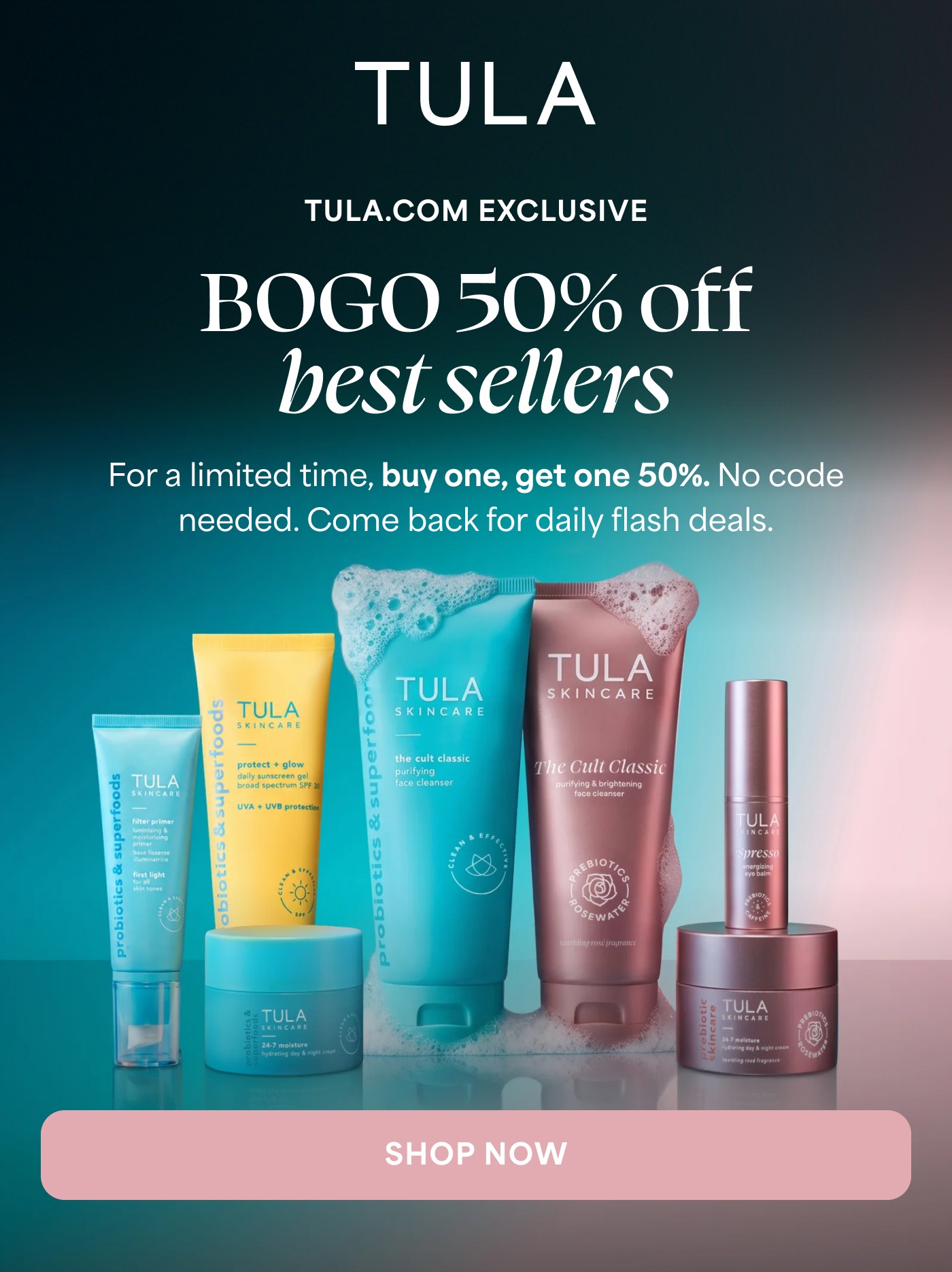 TULA TULA.COM EXCLUSIVE BOGO 50% off best sellers For a limited time, buy one, get one 50%. No code needed. Come back for daily flash deals. SHOP NOW