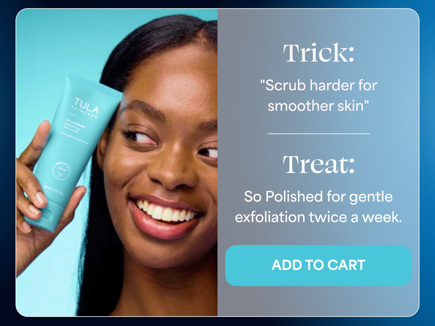 Trick: "Scrub harder for smoother skin" Treat: So Polished for gentle exfoliation twice a week. ADD TO CART