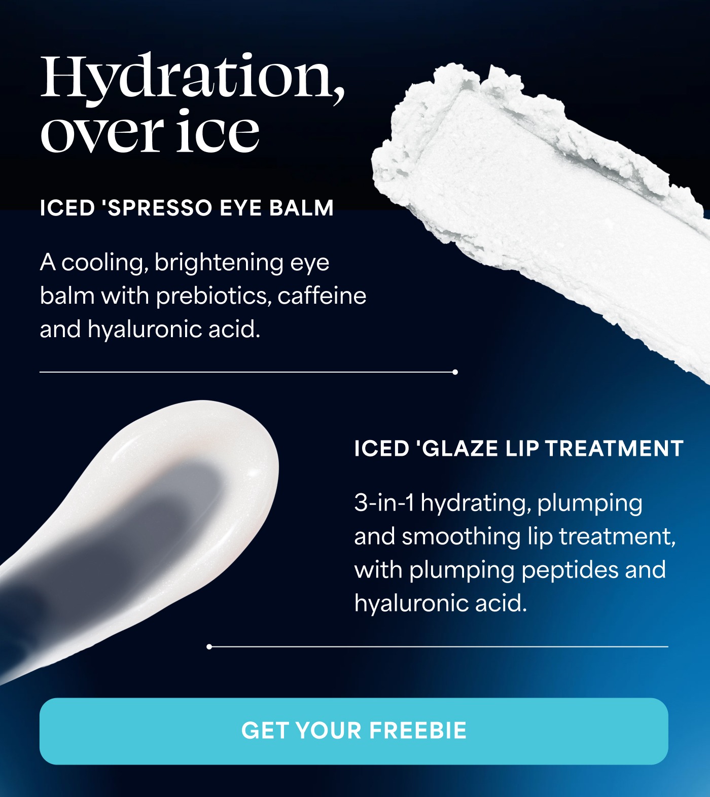 Hydration, over ice ICED 'SPRESSO EYE BALM A cooling, brightening eye balm with prebiotics, caffeine and hyaluronic acid. ICED 'GLAZE LIP TREATMENT 3-in-1 hydrating, plumping and smoothing lip treatment, with plumping peptides and hyaluronic acid. GET YOUR FREEBIE
