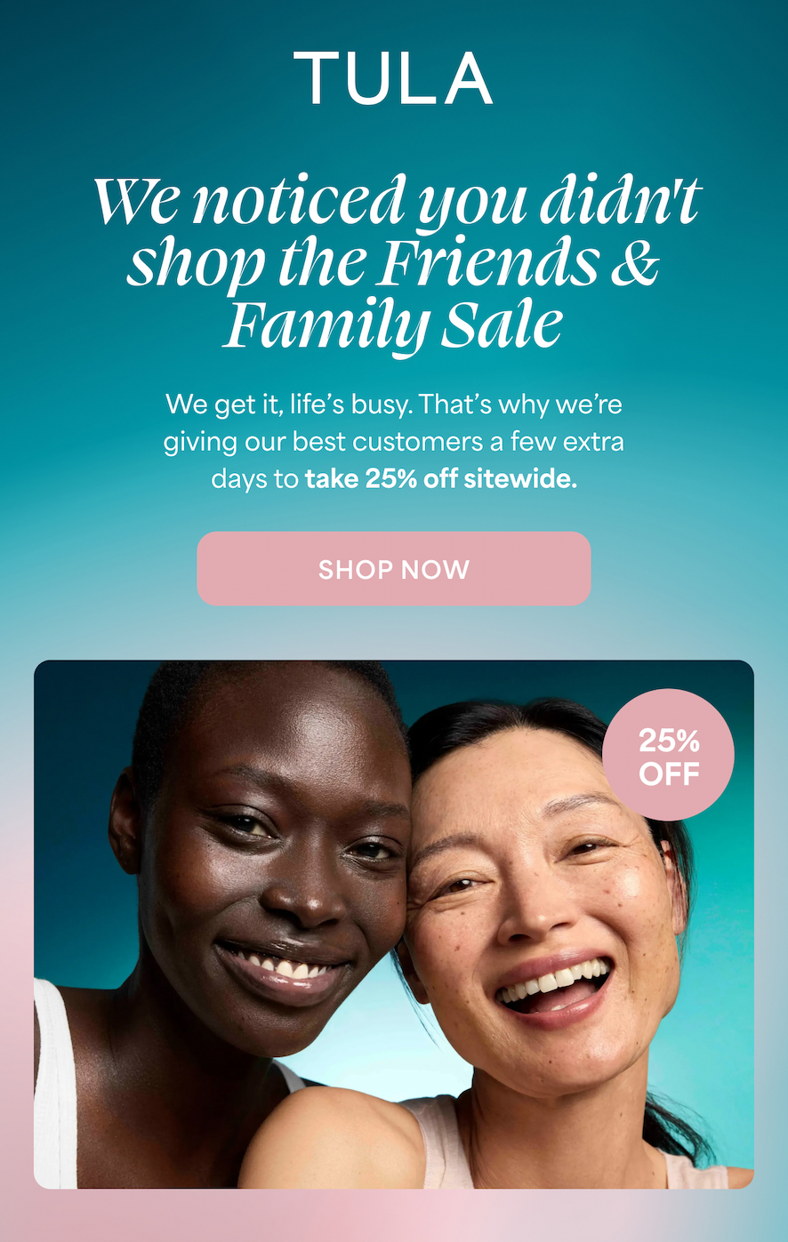 TULA We noticed you didn't shop the Friends & Family Sale We get it, life's busy. That's why we're giving our best customers a few extra days to take 25% off sitewide. SHOP NOW