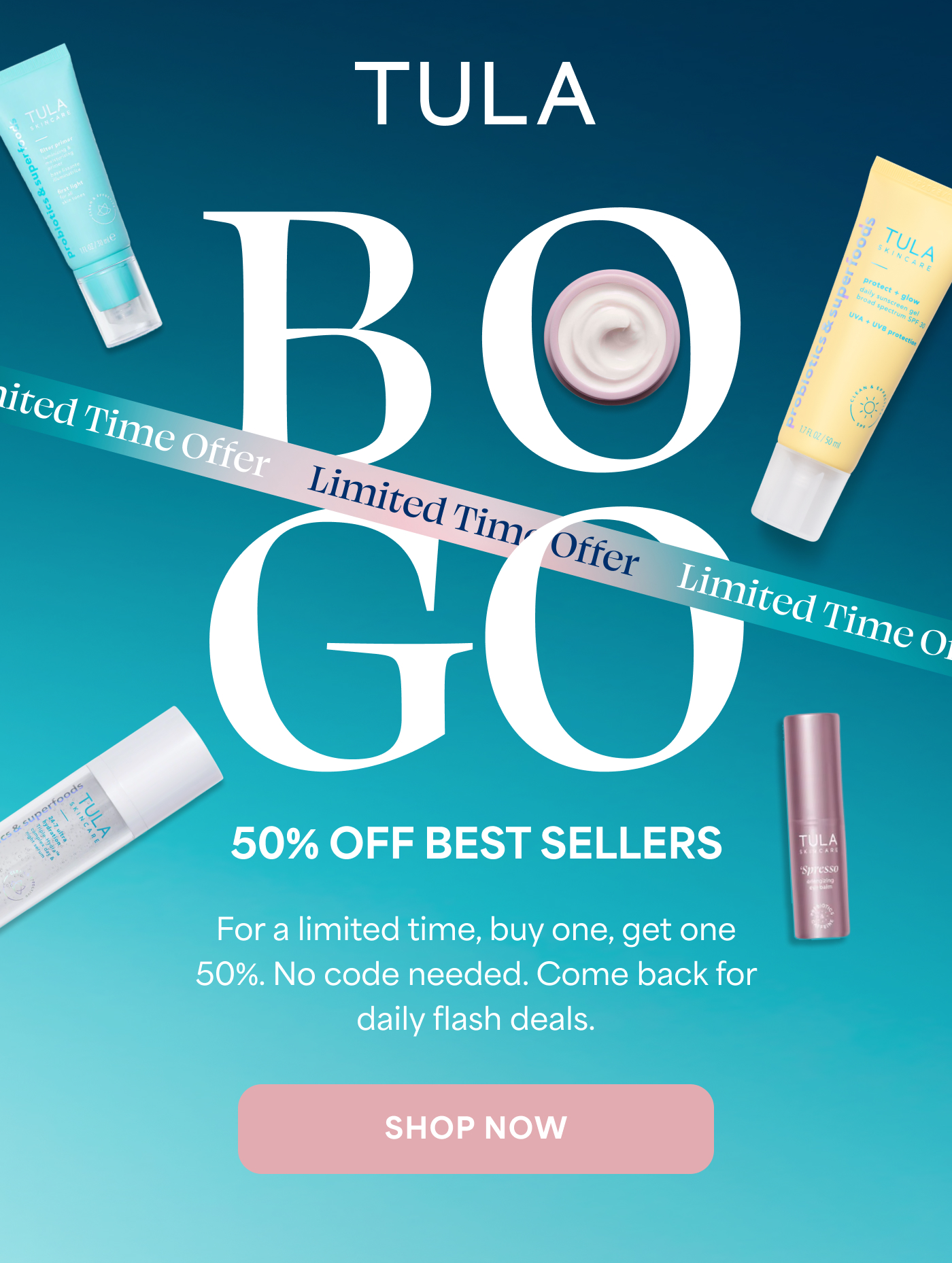 TULA BO GO 50% OFF BEST SELLERS For a limited time, buy one, get one 50%. No code needed. Come back for daily flash deals. SHOP NOW