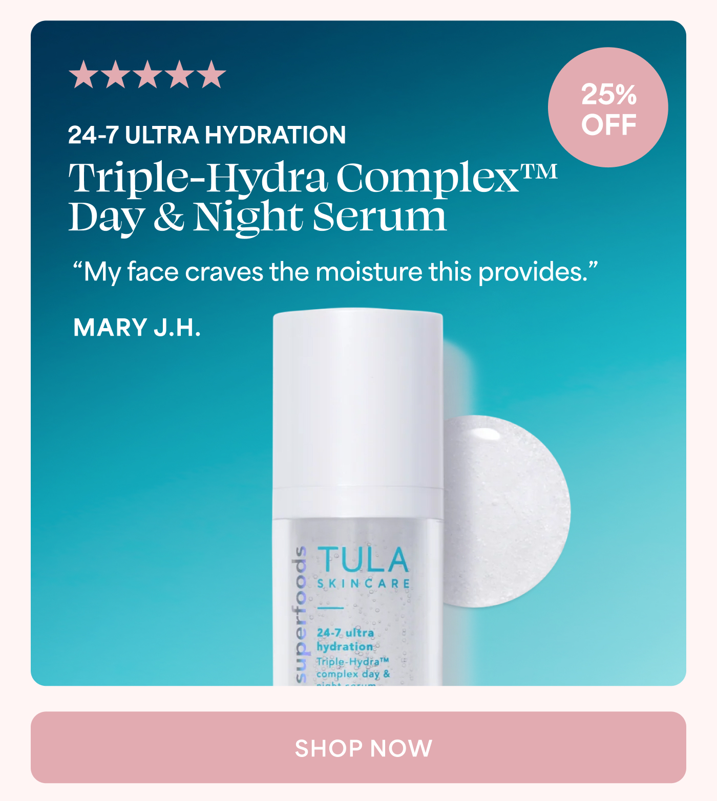 5 out of 5 stars 25% OFF 24-7 ULTRA HYDRATION Triple-Hydra Complex™ Day & Night Serum “My face craves the moisture this provides.” MARY J.H. SHOP NOW