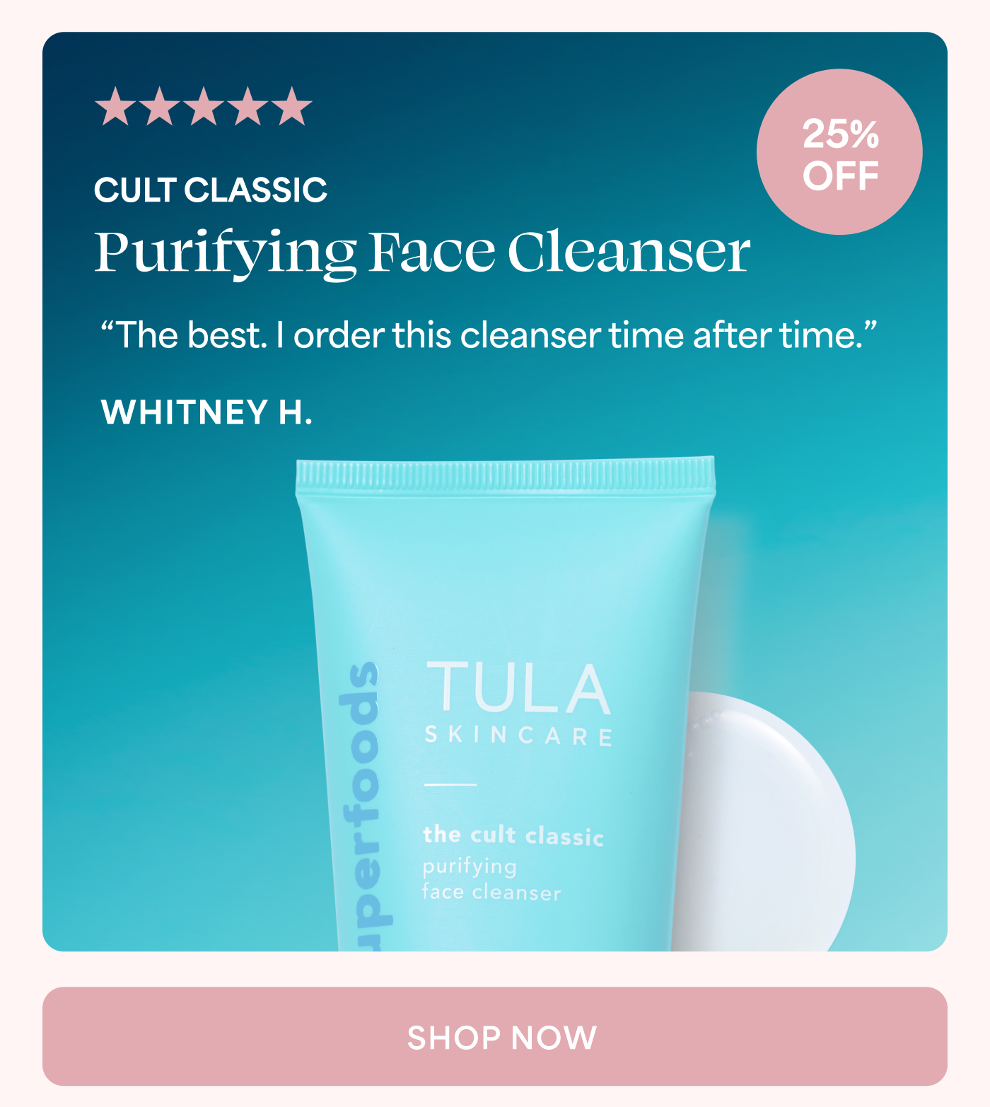 5 out of 5 stars 25% OFF CULT CLASSIC Purifying Face Cleanser “The best. I order this cleanser time after time.” WHITNEY H. SHOP NOW