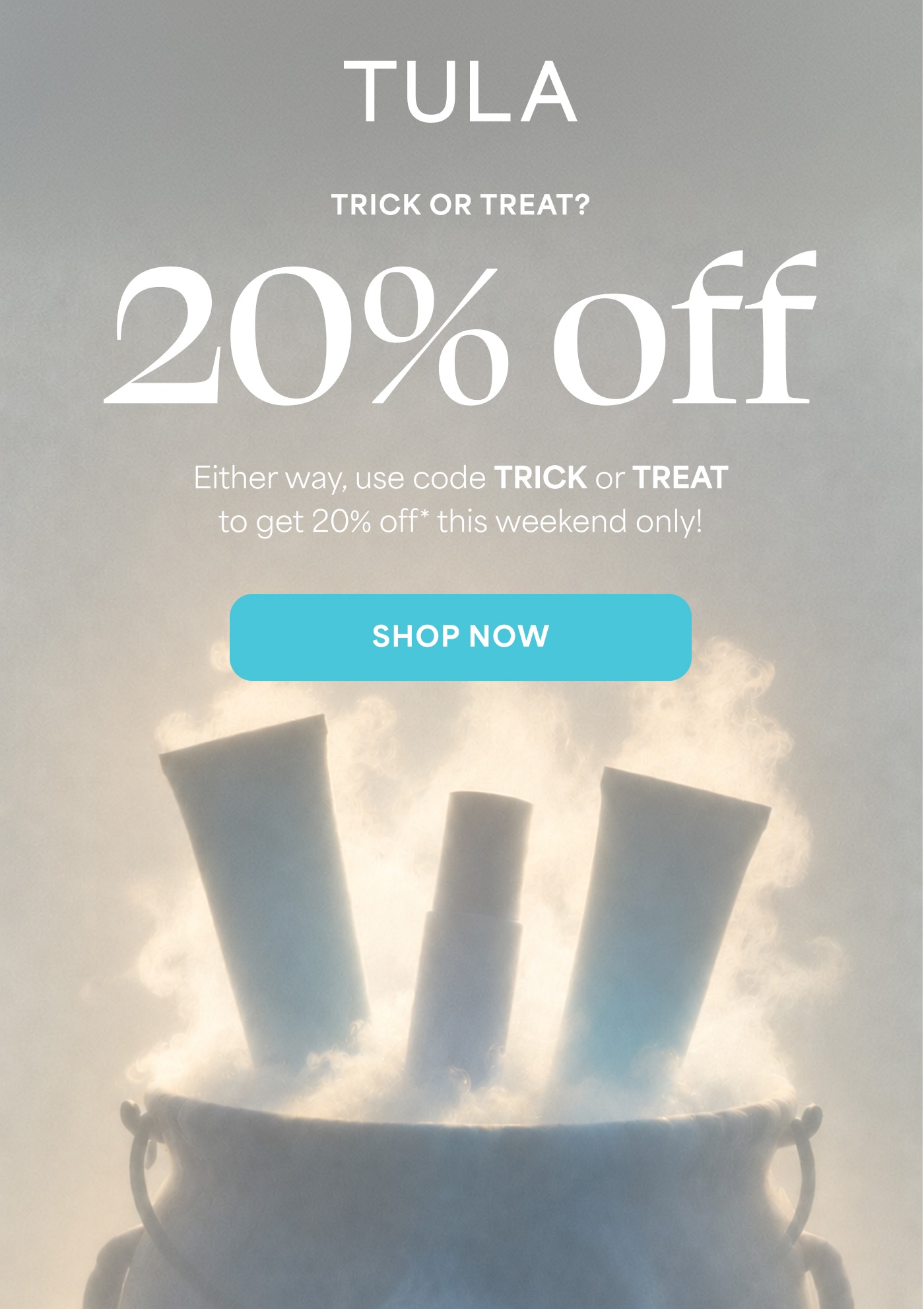TULA TRICK OR TREAT? 20% off Either way, use code TRICK or TREAT to get 20% off* this weekend only! SHOP NOW