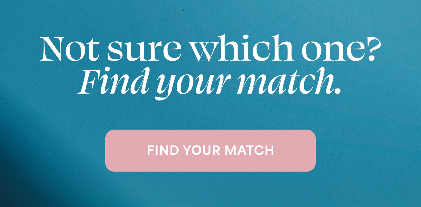 Not sure which one? Find your match. FIND YOUR MATCH