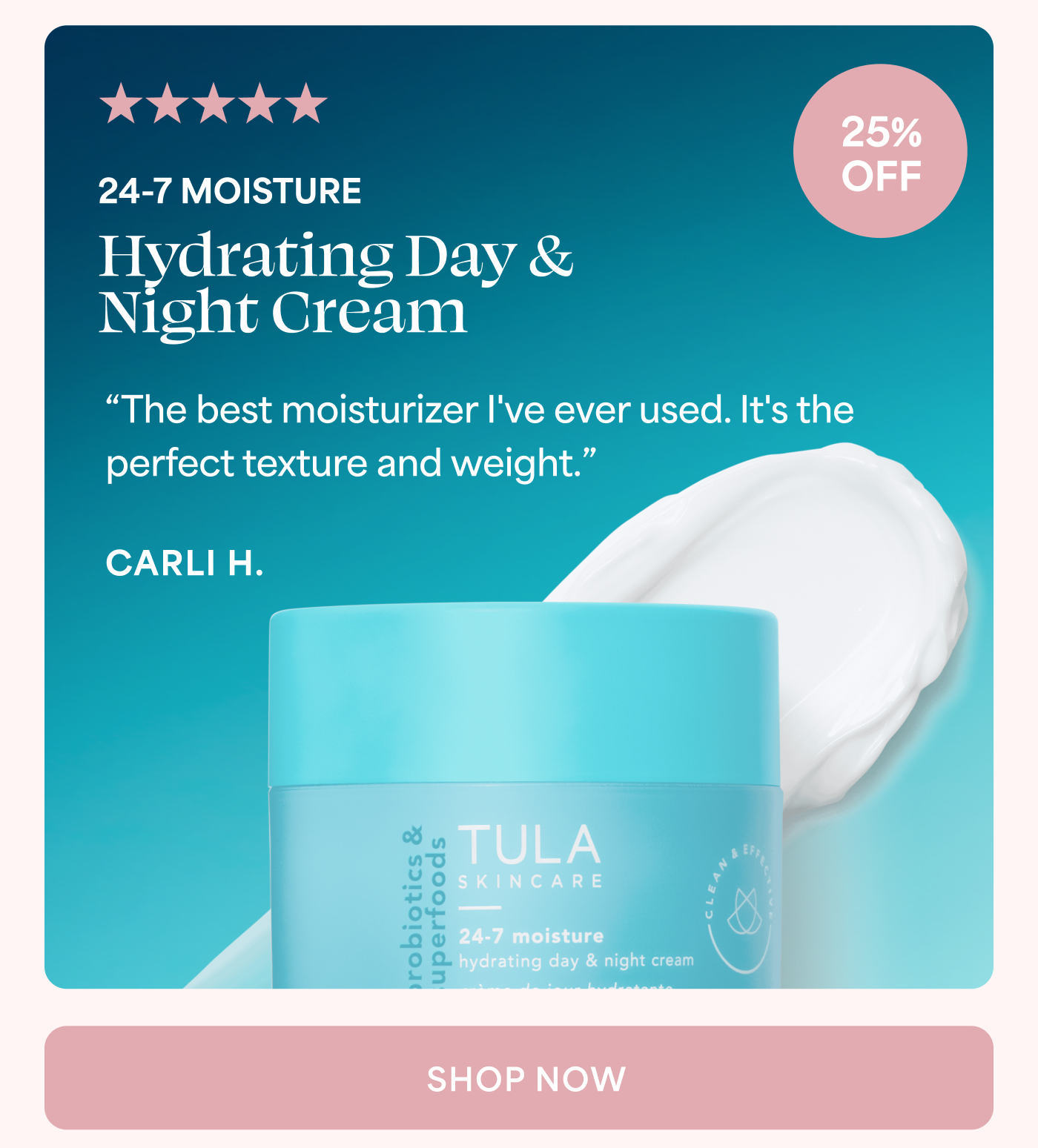 5 out of 5 stars 25% OFF 24-7 MOISTURE Hydrating Day & Night Cream “The best moisturizer I've ever used. It's the perfect texture and weight.” CARLI H. SHOP NOW