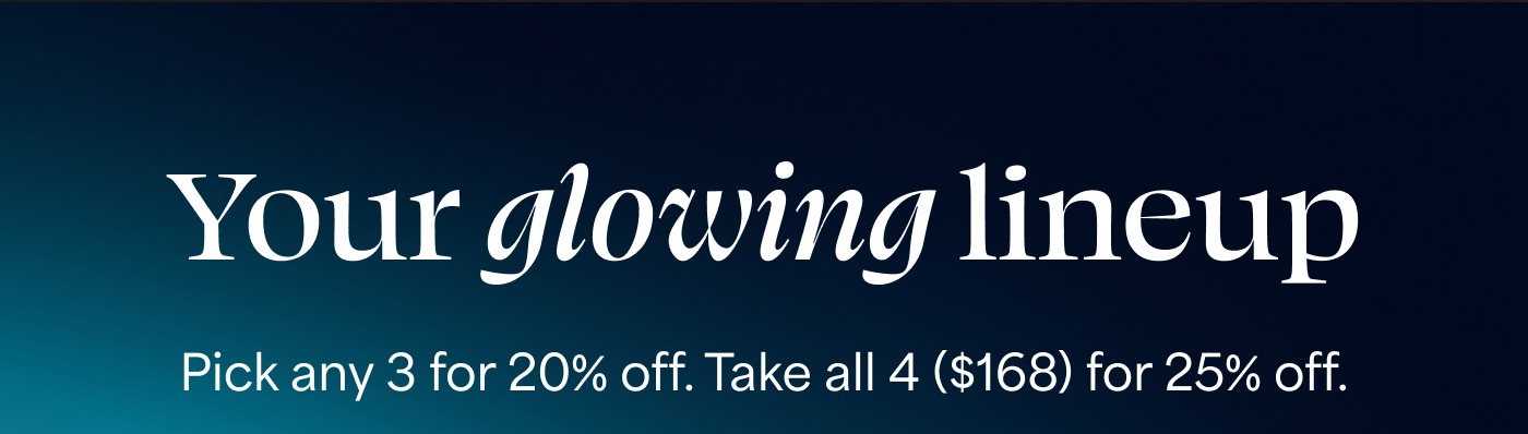 Your glowing lineup Pick any 3 for 20% off. Take all 4 ($168) for 25% off.