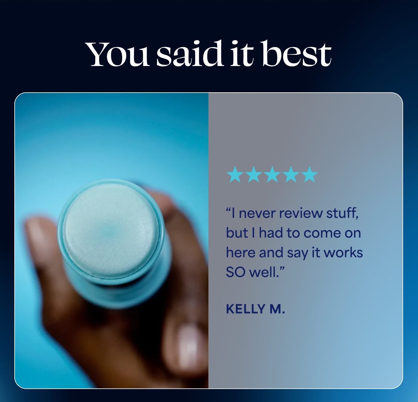You said it best 5 out of 5 stars “I never review stuff, but I had to come on here and say it works SO well.” KELLY M.