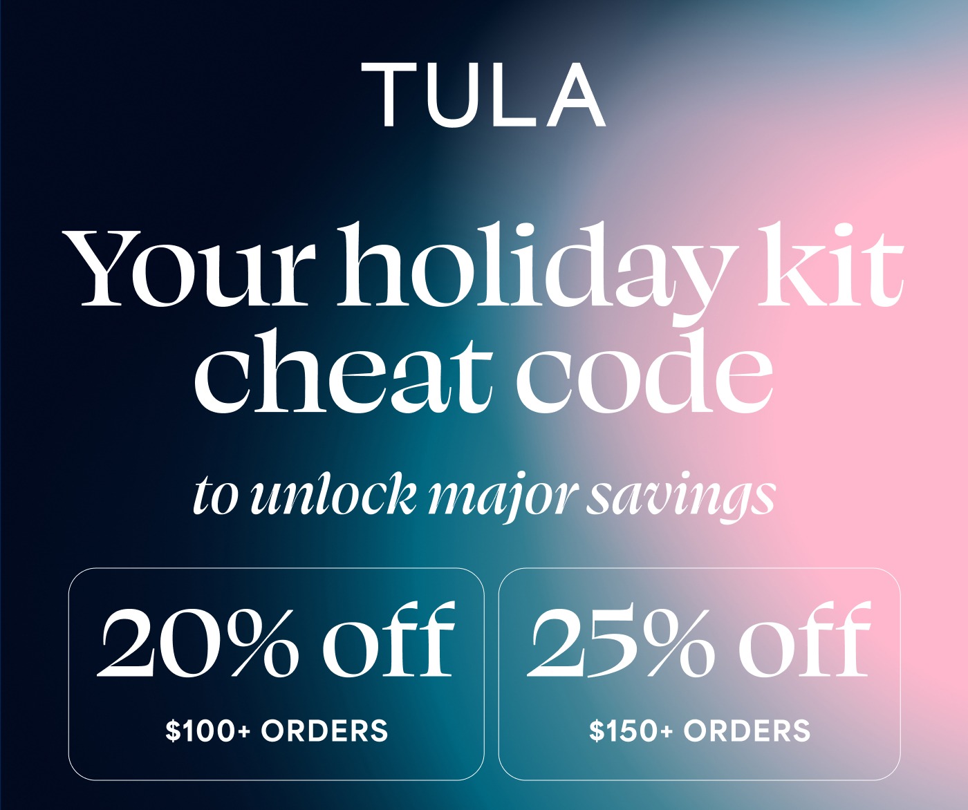 TULA Your holiday kit cheat code to unlock major savings 20% off $100+ ORDERS 25% off $150+ ORDERS