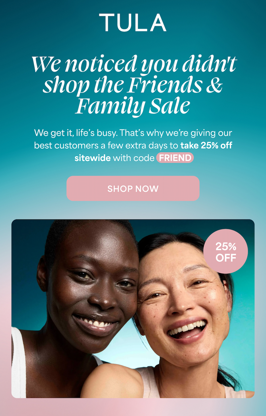 TULA |  We noticed you didn't -- shop the Friends & Family Sale  We get it, life's busy. That's why we're giving our best customers a few extra days to take 25% off sitewide with code FRIEND  -- SHOP NOW