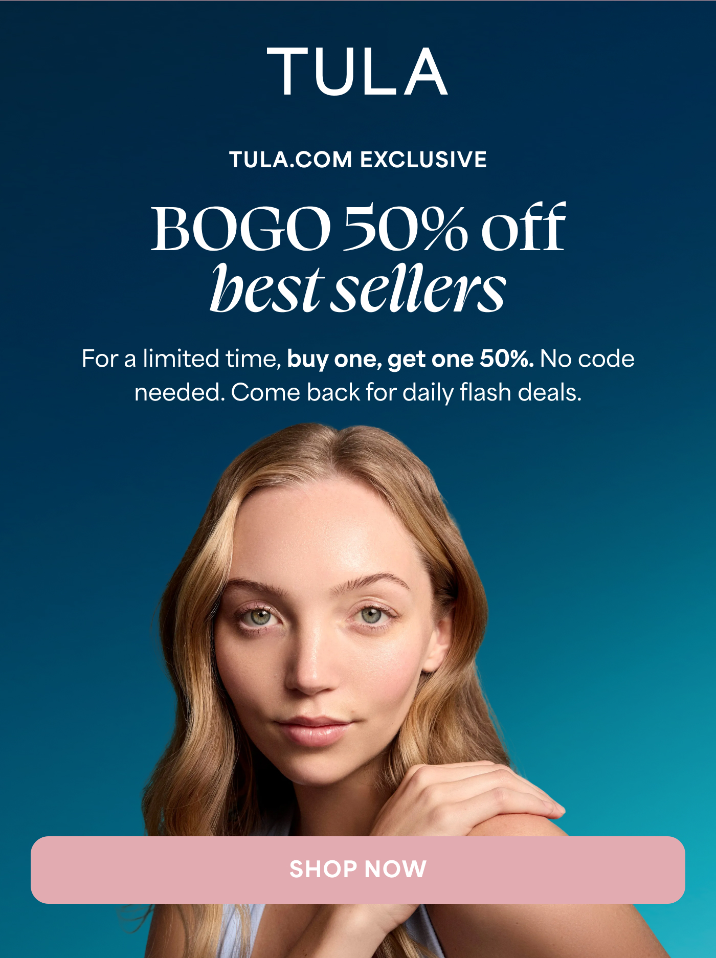 TULA TULA.COM EXCLUSIVE BOGO 50% off best sellers For a limited time, buy one, get one 50%. No code needed. Come back for daily flash deals. SHOP NOW