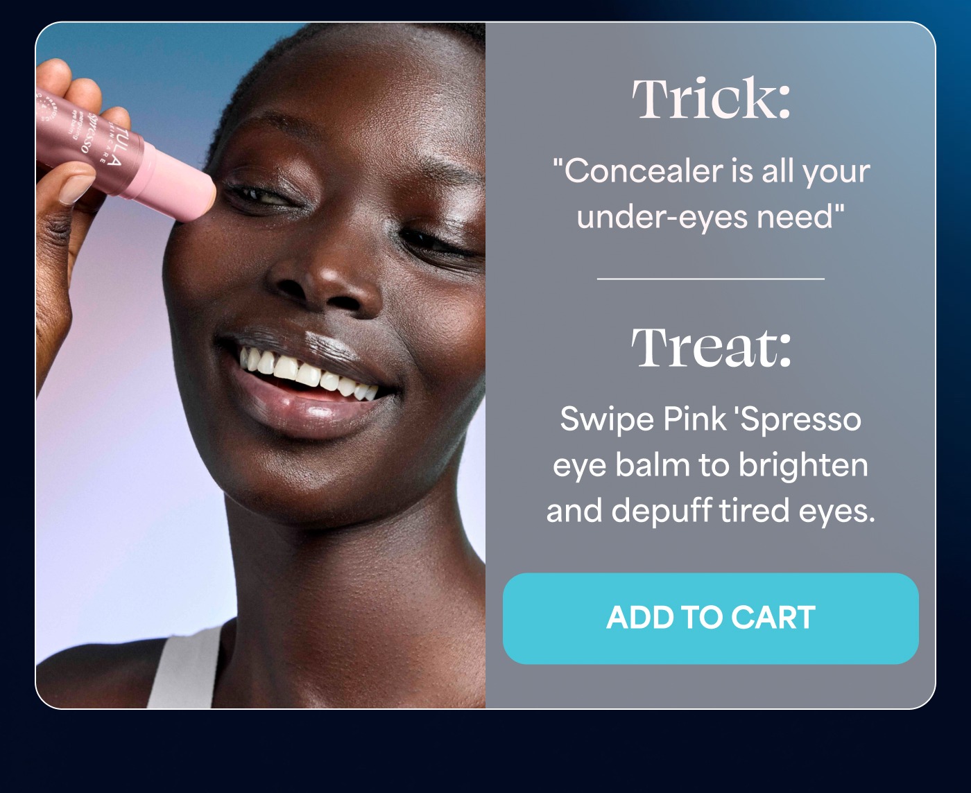Trick: "Concealer is all your under-eyes need" Treat: Swipe Pink 'Spresso eye balm to brighten and depuff tired eyes. ADD TO CART