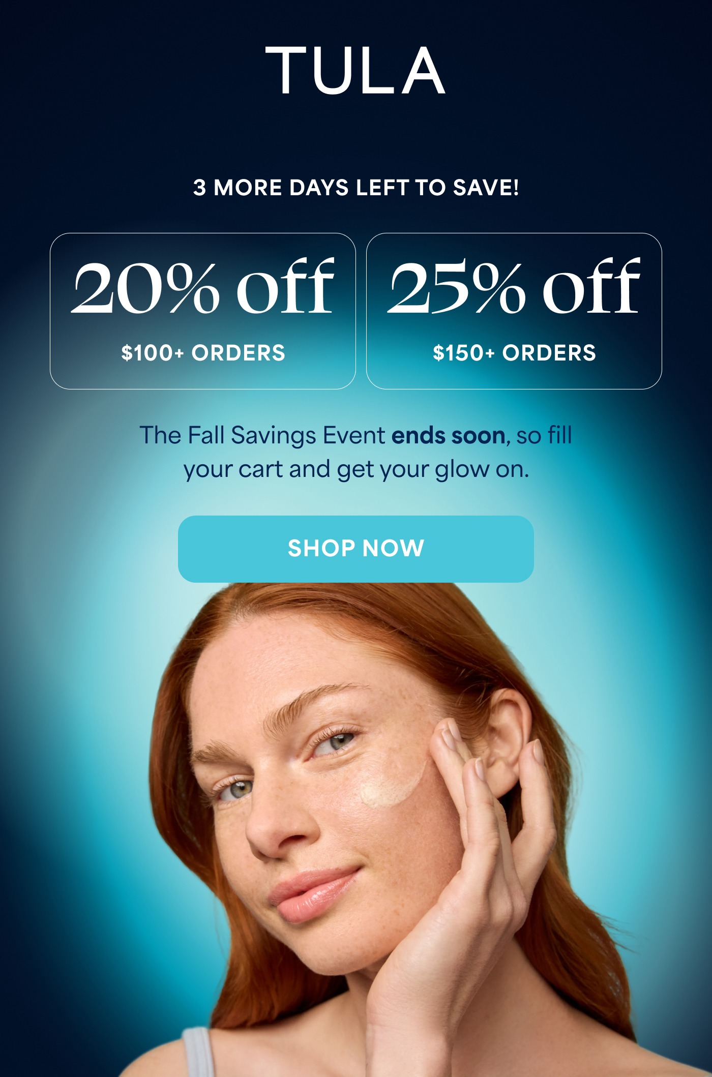 TULA 3 MORE DAYS LEFT TO SAVE! 20% off $100+ ORDERS 25% off $150+ ORDERS The Fall Savings Event ends soon, so fill your cart and get your glow on. SHOP NOW