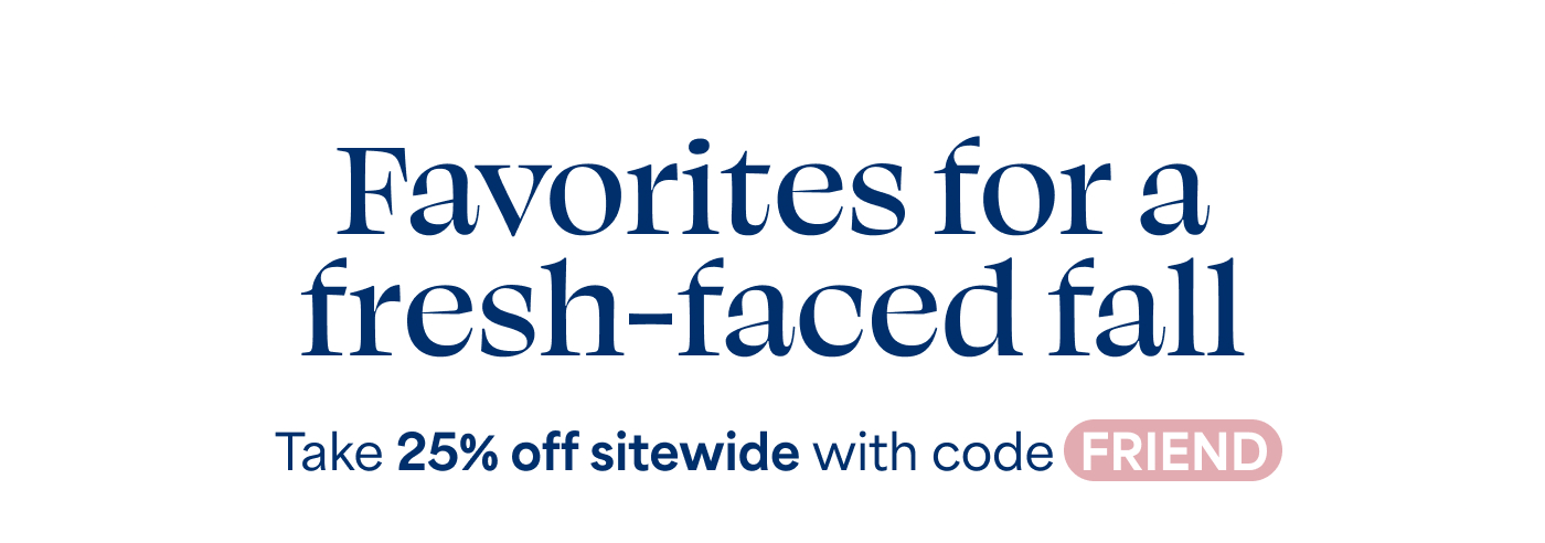 Favorites for a fresh-faced fall  Take 25% off sitewide with code FRIEND