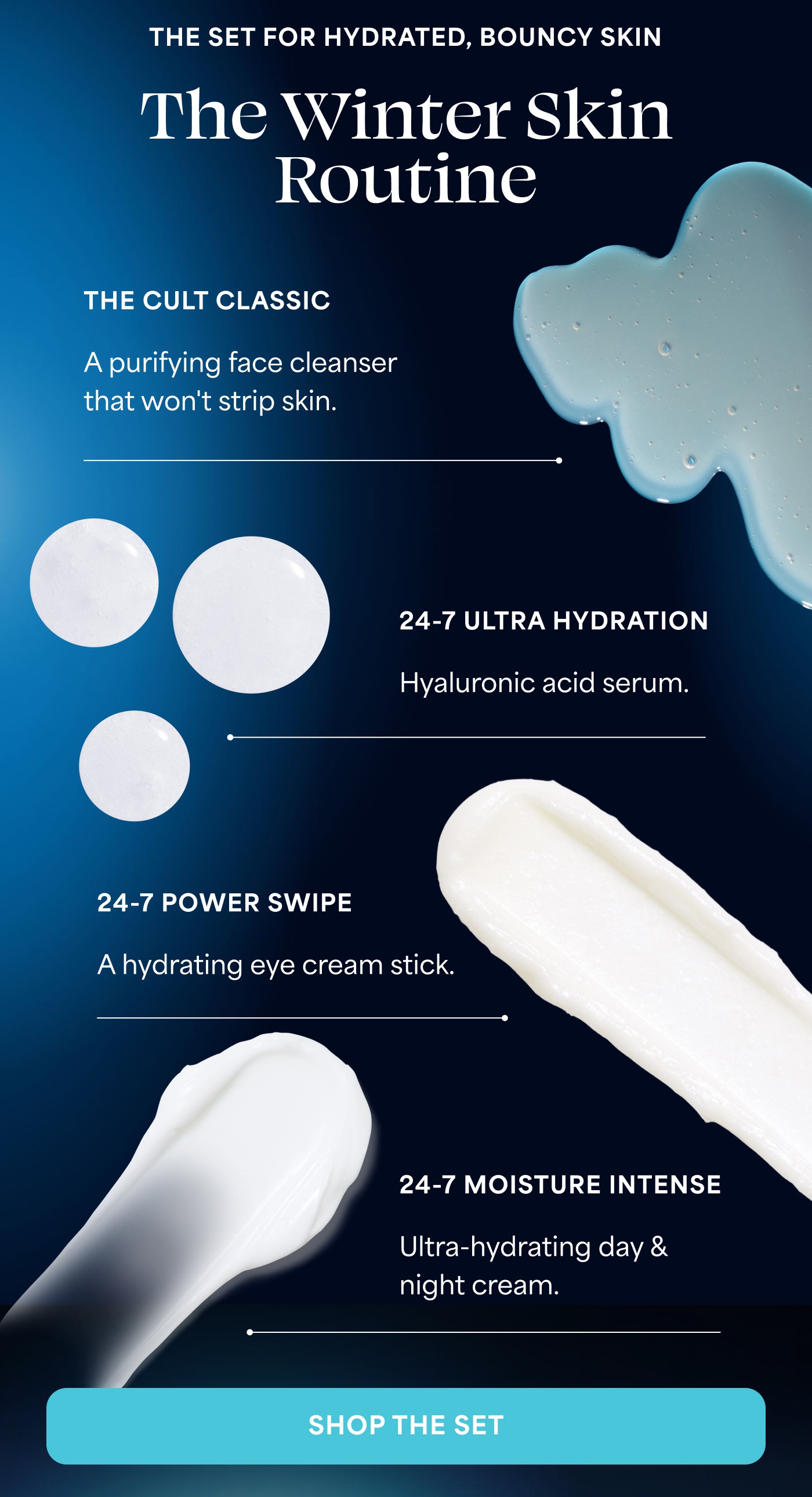 THE SET FOR HYDRATED, BOUNCY SKIN The Winter Skin Routine THE CULT CLASSIC A purifying face cleanser that won't strip skin. 24-7 ULTRA HYDRATION Hyaluronic acid serum. 24-7 POWER SWIPE A hydrating eye cream stick. 24-7 MOISTURE INTENSE Ultra-hydrating day & night cream. SHOP THE SET