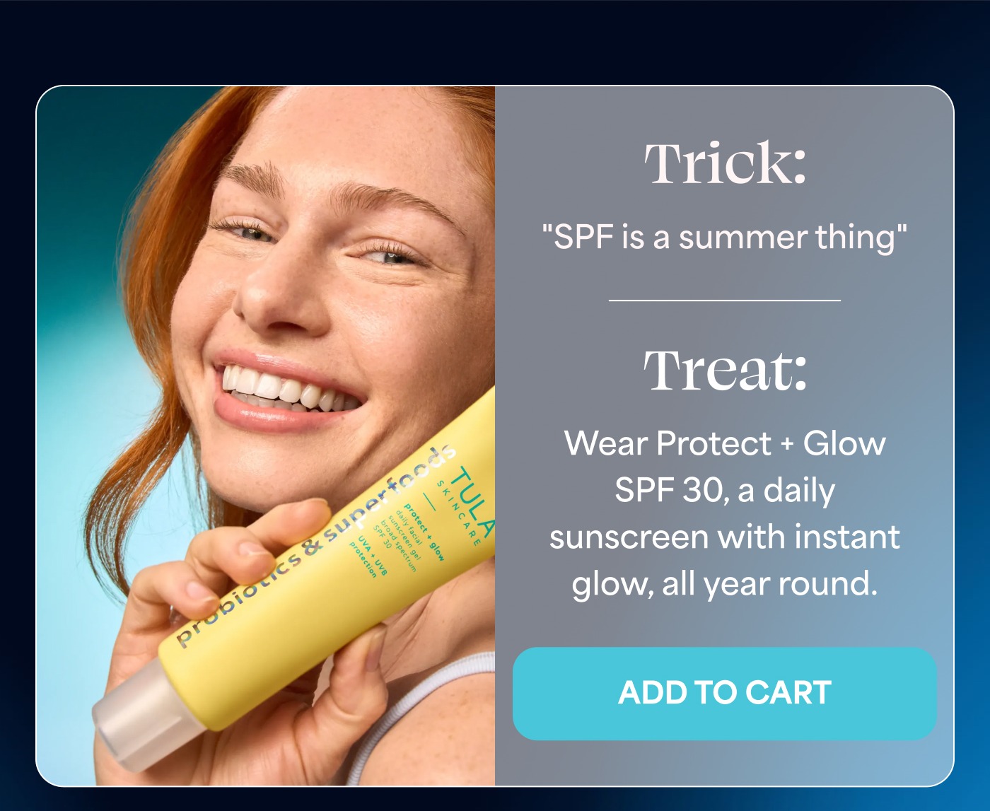 Trick: "SPF is a summer thing" Treat: Wear Protect + Glow SPF 30, a daily sunscreen with instant glow, all year round. ADD TO CART