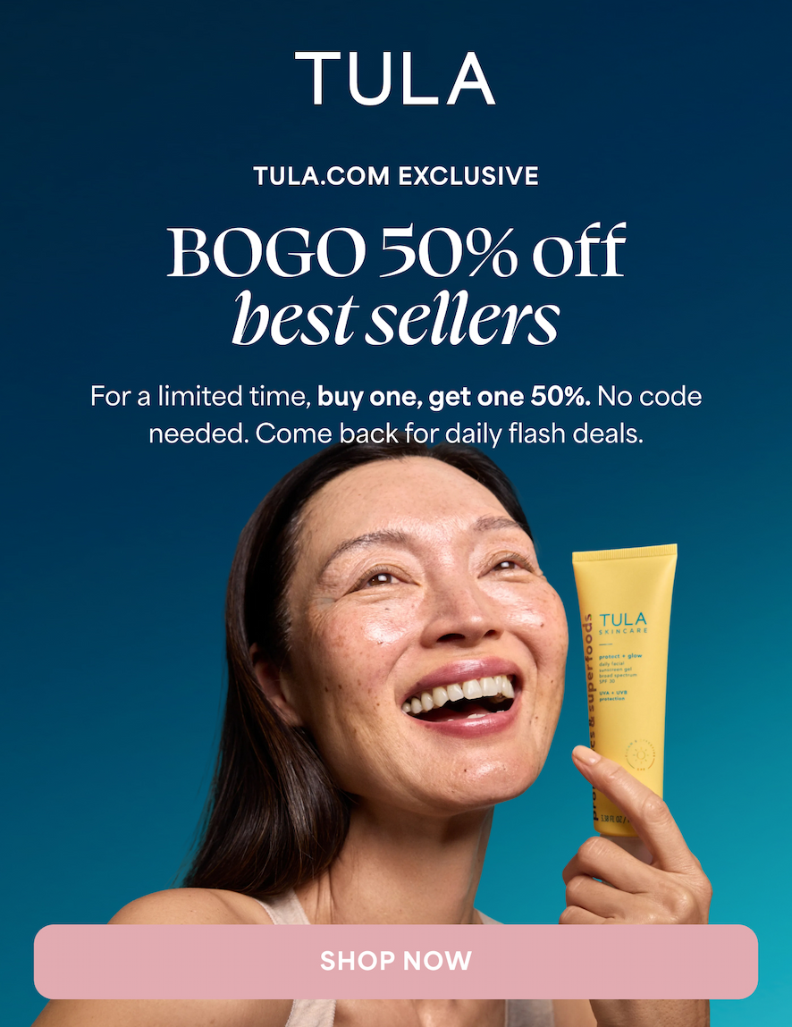 TULA.COM EXCLUSIVE BOGO 50% off best sellers For a limited time, buy one, get one 50%. No code needed. Come back for daily flash deals. SHOP NOW