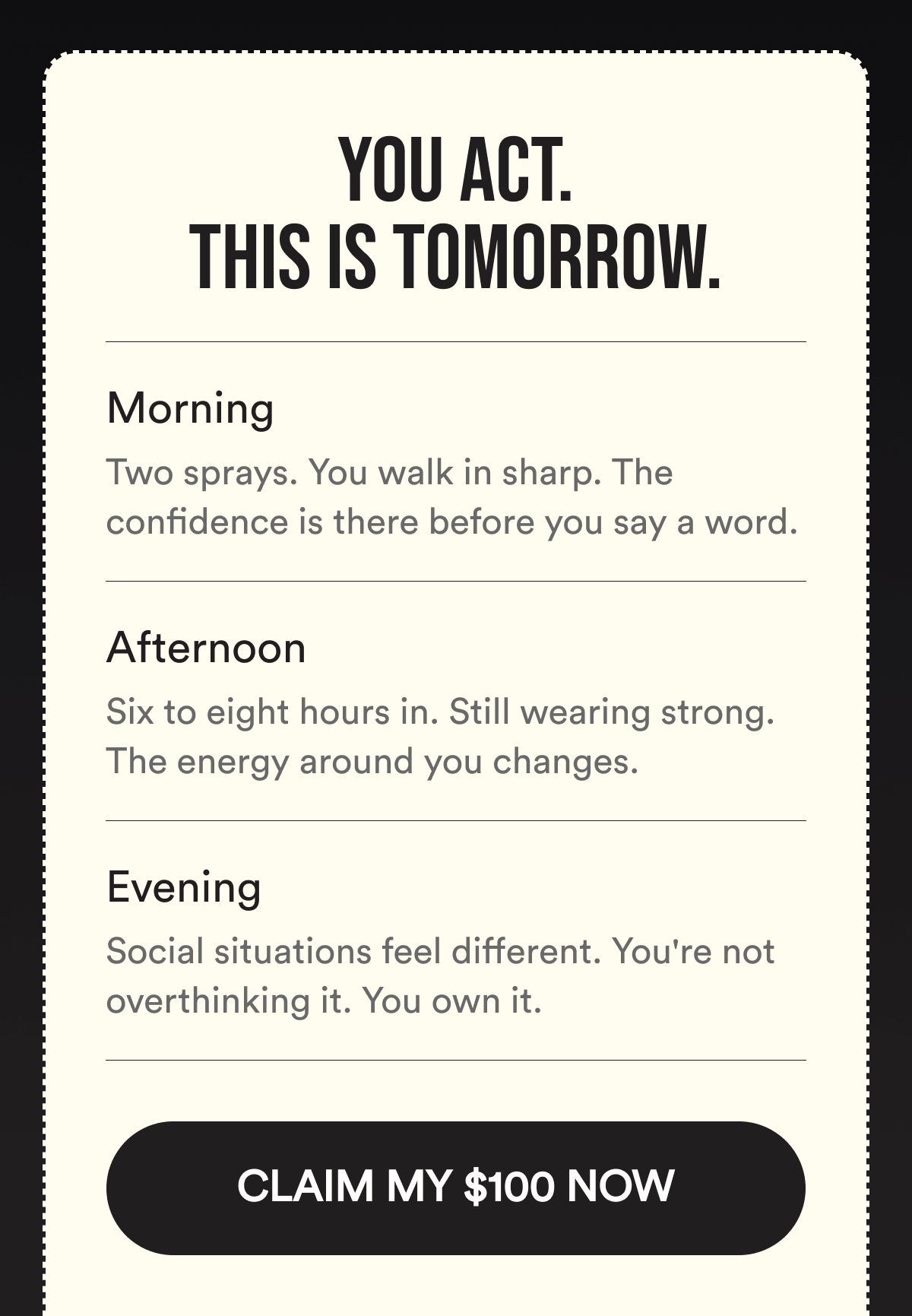 You Act. This Is Tomorrow. Morning. Two sprays. You walk in sharp. The confidence is there before you say a word. Afternoon. Six to eight hours in. Still wearing strong. The energy around you changes. Evening. Social situations feel different. You're not overthinking it. You own it. CLAIM MY $100 NOW.