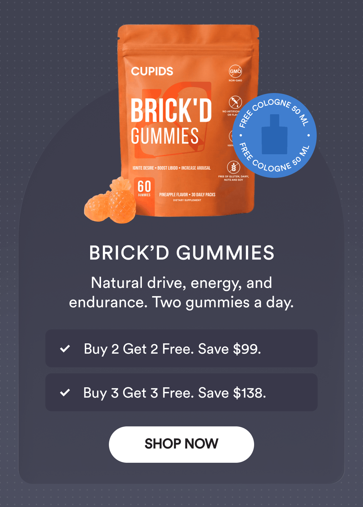 Brick’d Gummies. Natural drive, energy, and endurance. Two gummies a day.  Buy 2 Get 2 Free. Save $99. Buy 3 Get 3 Free. Save $138. Free Cologne 50 ml. Shop Now.