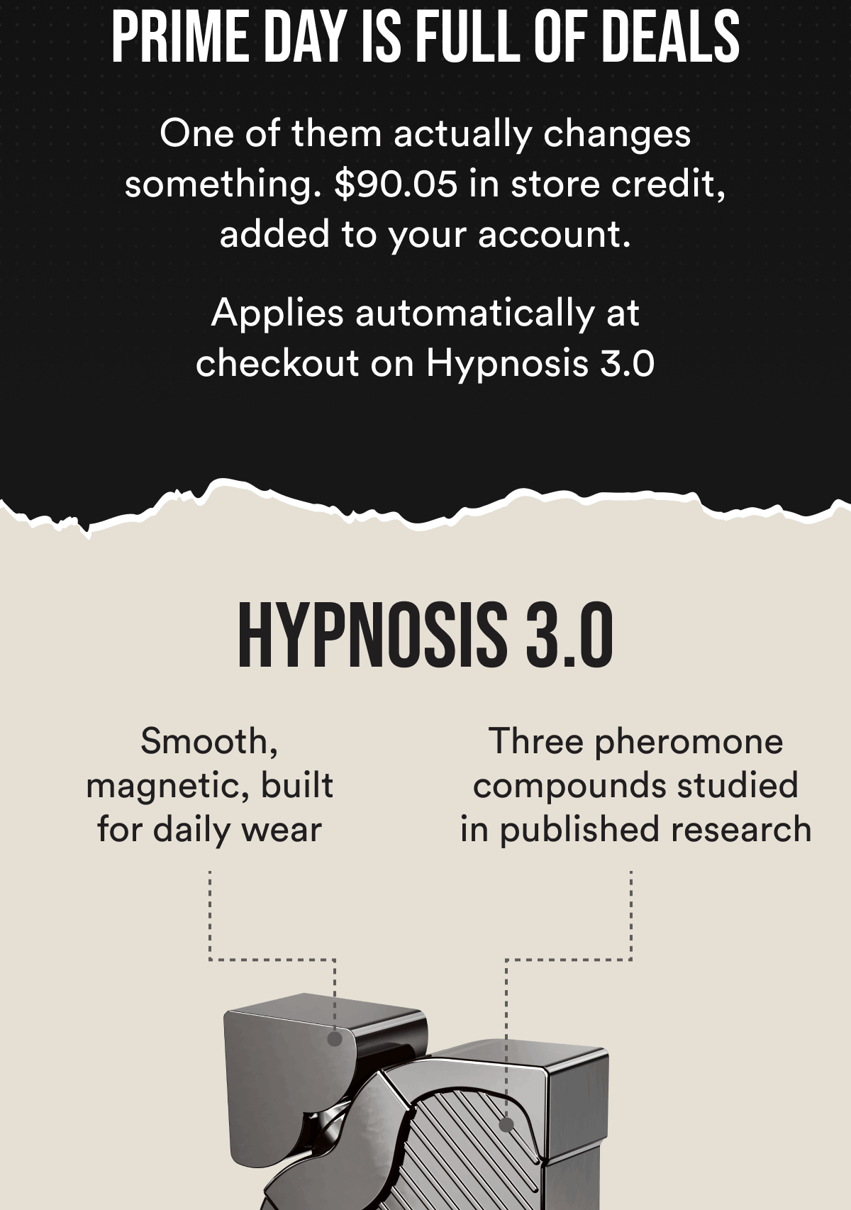 Prime Day is full of deals. One of them actually changes something. $90.05 in store credit, added to your account. Applies automatically at checkout on Hypnosis 3.0. HYPNOSIS 3.0. Smooth, magnetic, built for daily wear. Three pheromone compounds studied in published research.