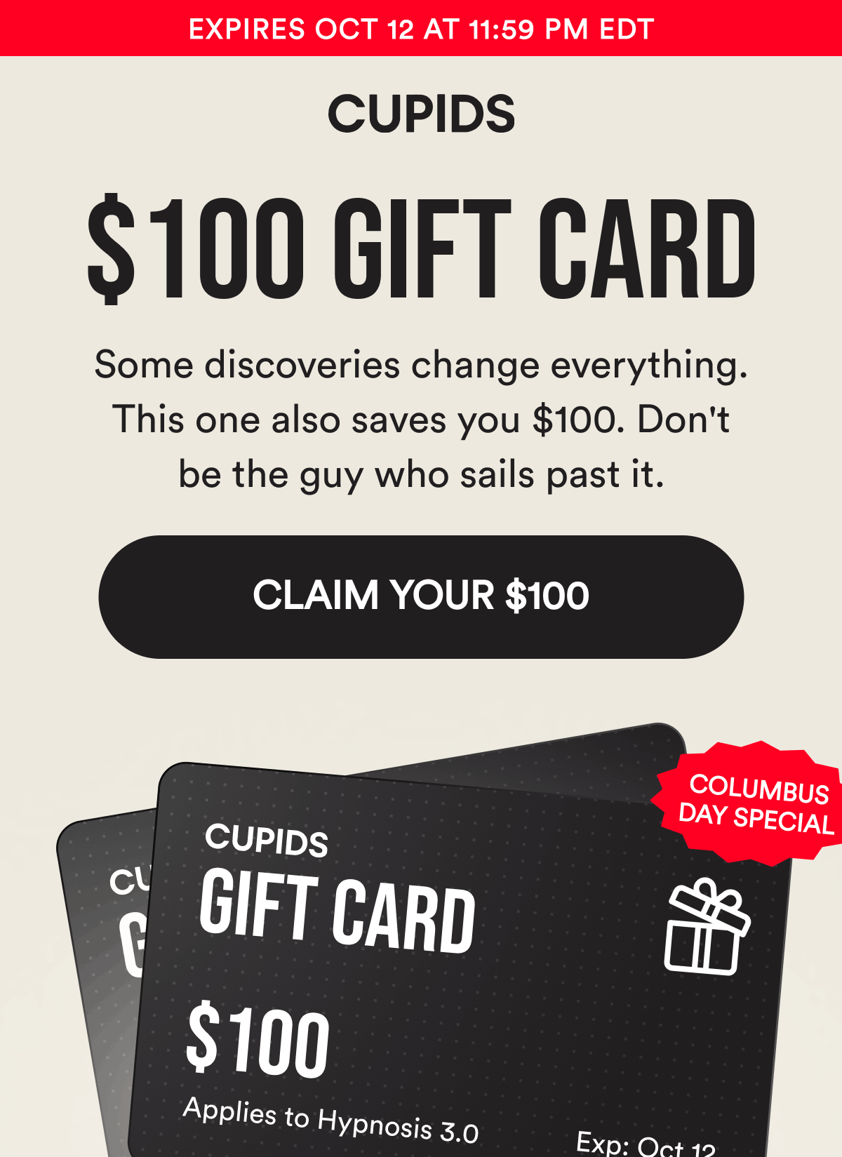 Expires Oct 12 at 11:59 PM EDT. 100$ Gift Card. Columbus Day Special. Some discoveries change everything. This one also saves you $100. Don't be the guy who sails past it. CLAIM YOUR $100.