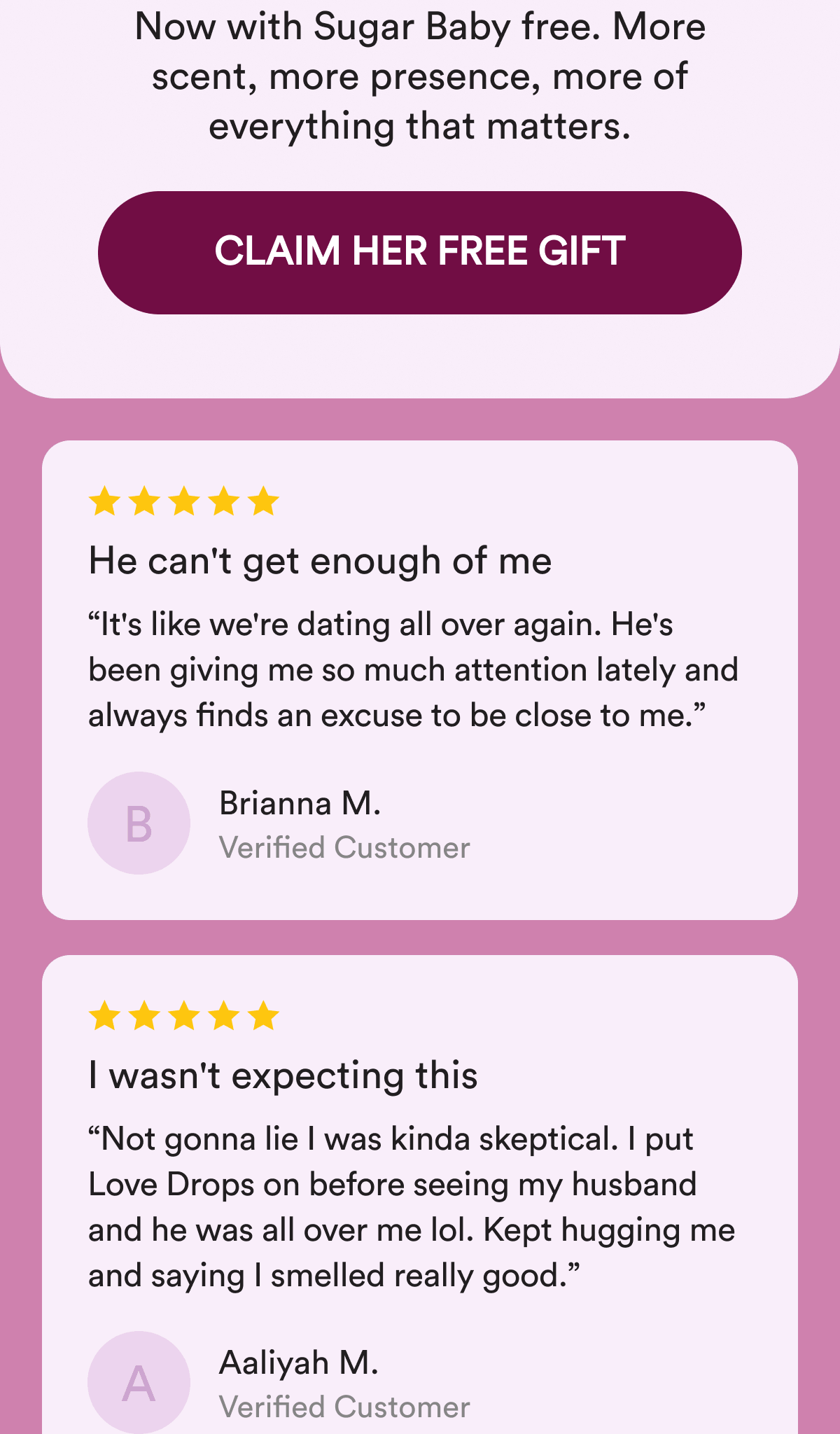 Now with Sugar Baby free. More scent, more presence, more of everything that matters. CLAIM HER FREE GIFT. He can't get enough of me. “It's like we're dating all over again. He's been giving me so much attention lately and always finds an excuse to be close to me.” Brianna M. I wasn't expecting this. “Not gonna lie I was kinda skeptical. I put Love Drops on before seeing my husband and he was all over me lol. Kept hugging me and saying I smelled really good.” Aaliyah M.
