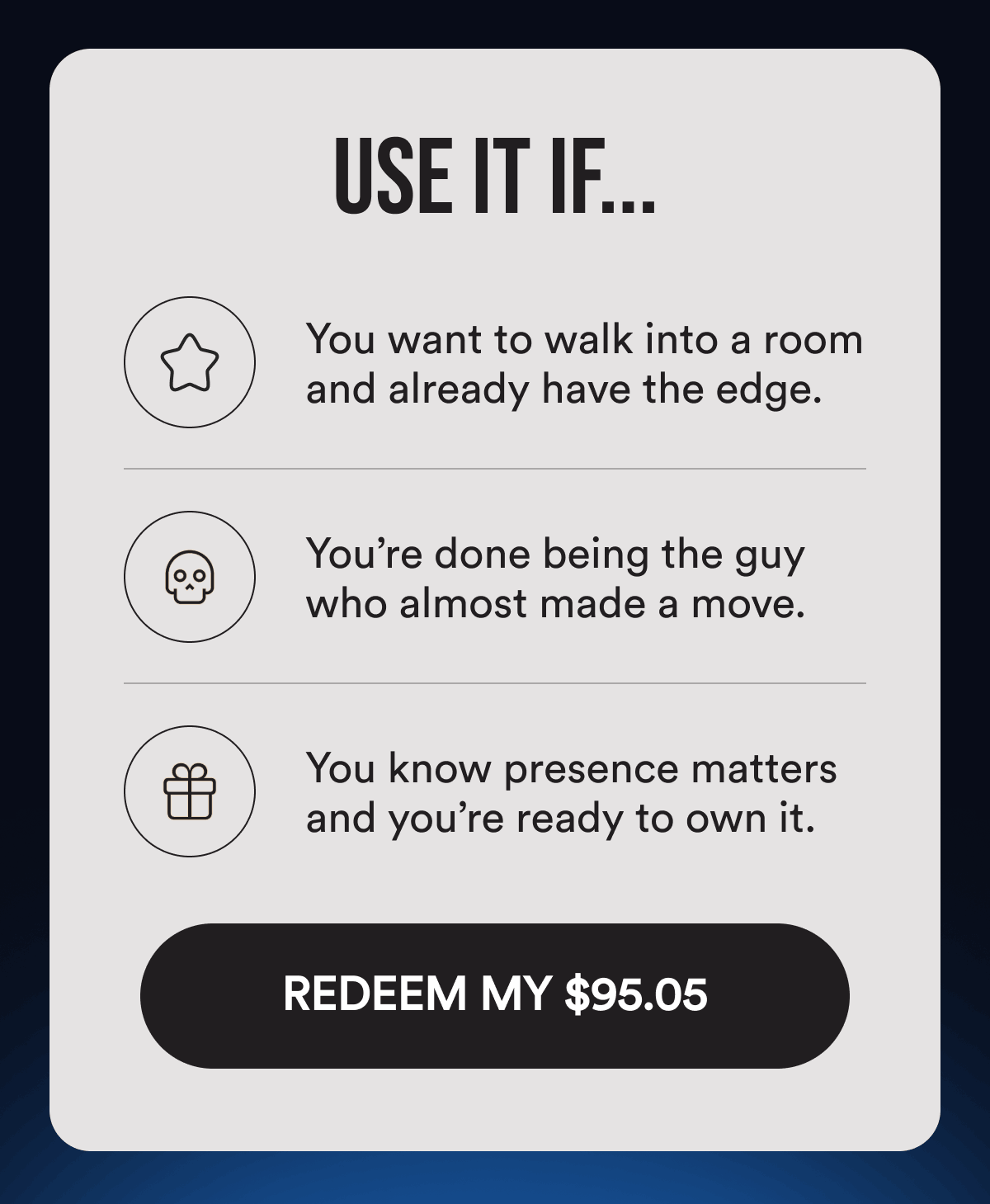 Use It If... You want to walk into a room and already have the edge. You’re done being the guy who almost made a move. You know presence matters and you’re ready to own it. REDEEM MY $95.05.