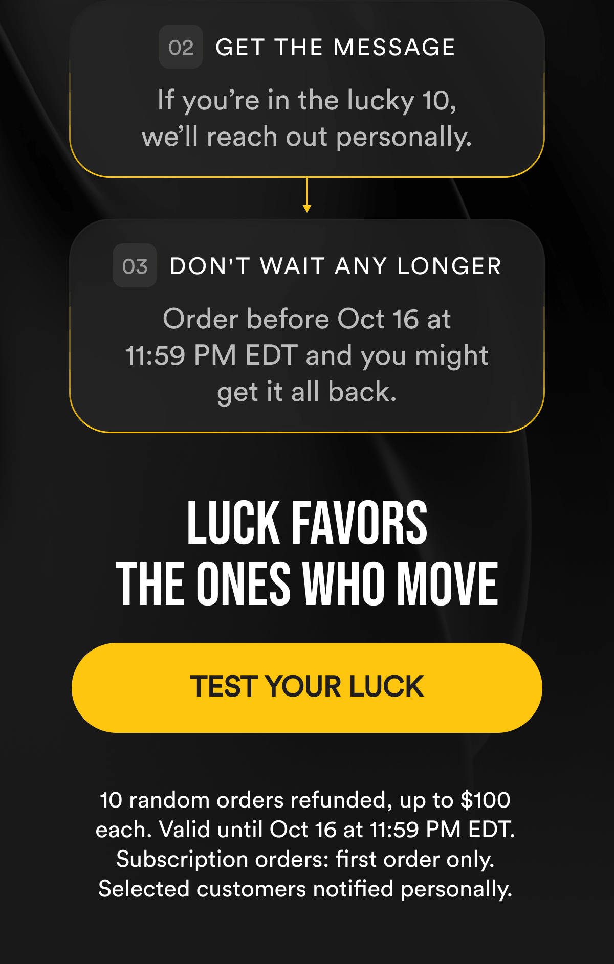 Get The Message. If you’re in the lucky 10, we’ll reach out personally. Don't Wait Any Longer. Order before Oct 16 at 11:59 PM EDT and you might get it all back. Luck Favors The Ones Who Move. TEST YOUR LUCK. 10 random orders refunded, up to $100 each. Valid until Oct 16 at 11:59 PM EDT. Subscription orders: first order only. Selected customers notified personally.