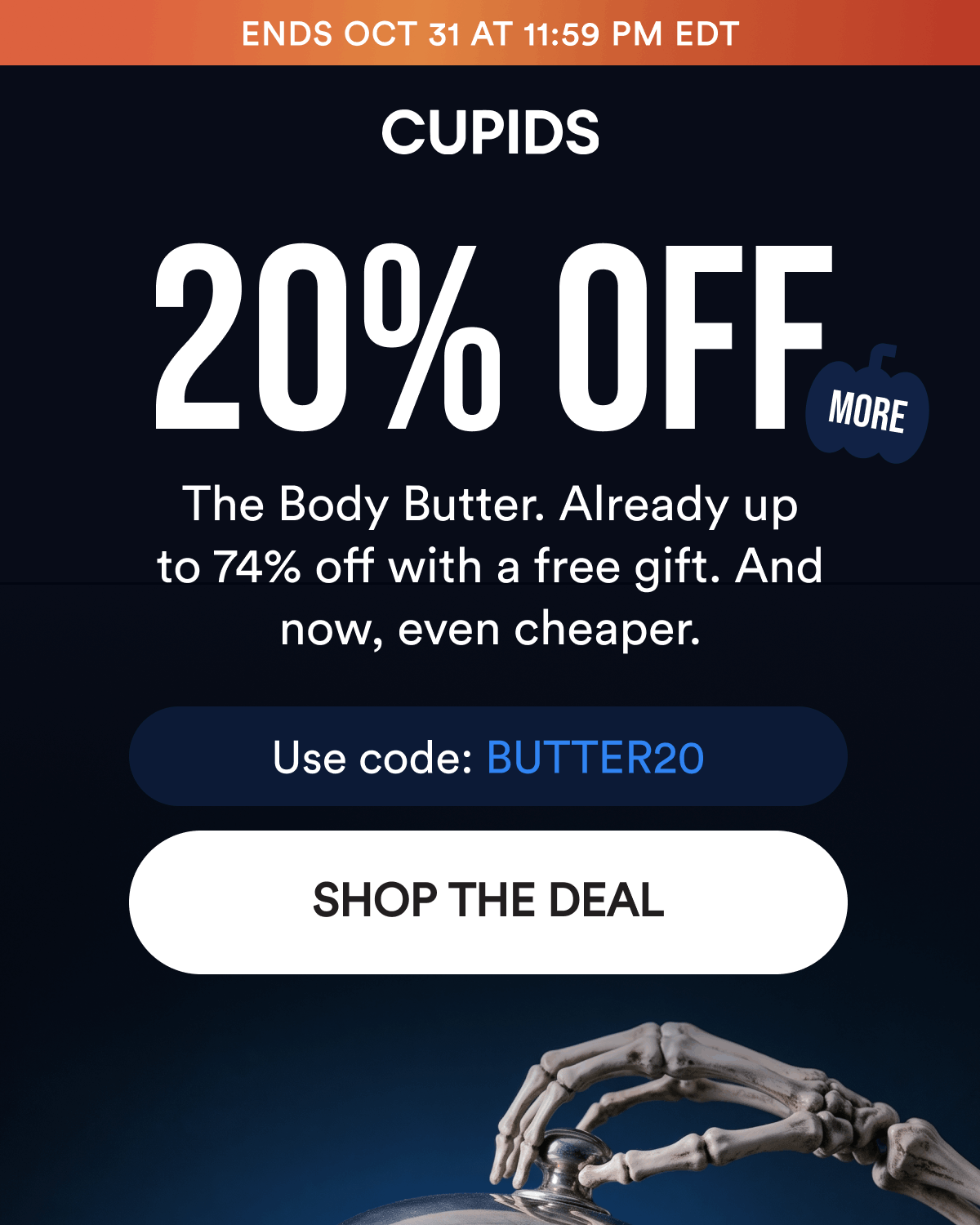 Ends Oct 31 at 11:59 PM EDT. 20% Off More. The Body Butter. Already up to 74% off with a free gift. And now, even cheaper. Use code: BUTTER20. Shop The Deal.