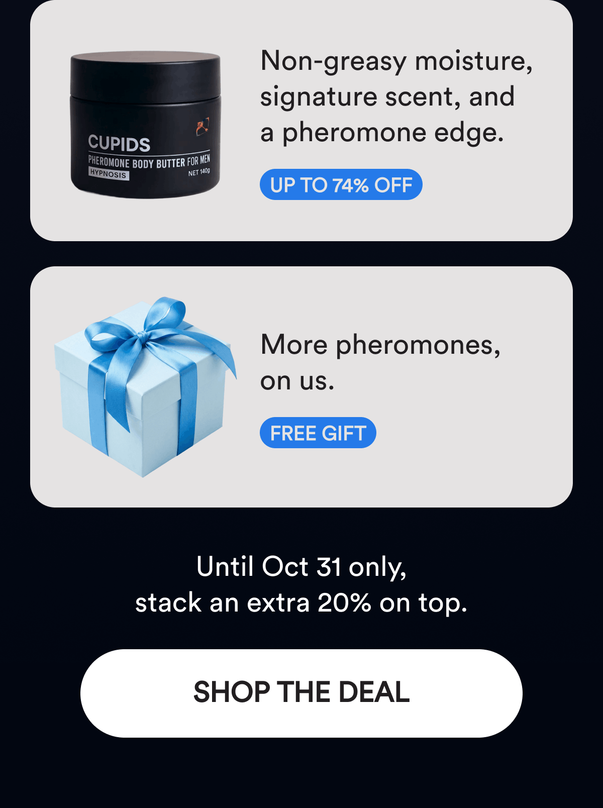 Non-greasy moisture, signature scent, and a pheromone edge. Up to 74% off. More pheromones, on us. Free Gift. Until Oct 31 only, stack an extra 20% on top. Shop The Deal.
