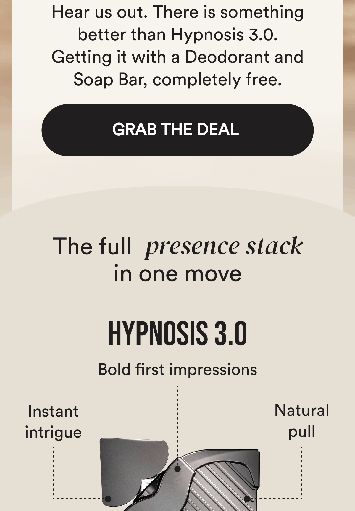 Hear us out. There is something better than Hypnosis 3.0. Getting it with a Deodorant and Soap Bar, completely free. Grab the deal. The full attraction stack in one move Included:  Hypnosis 3.0.  Bold first impressions. Instant intrigue. Natural pull.
