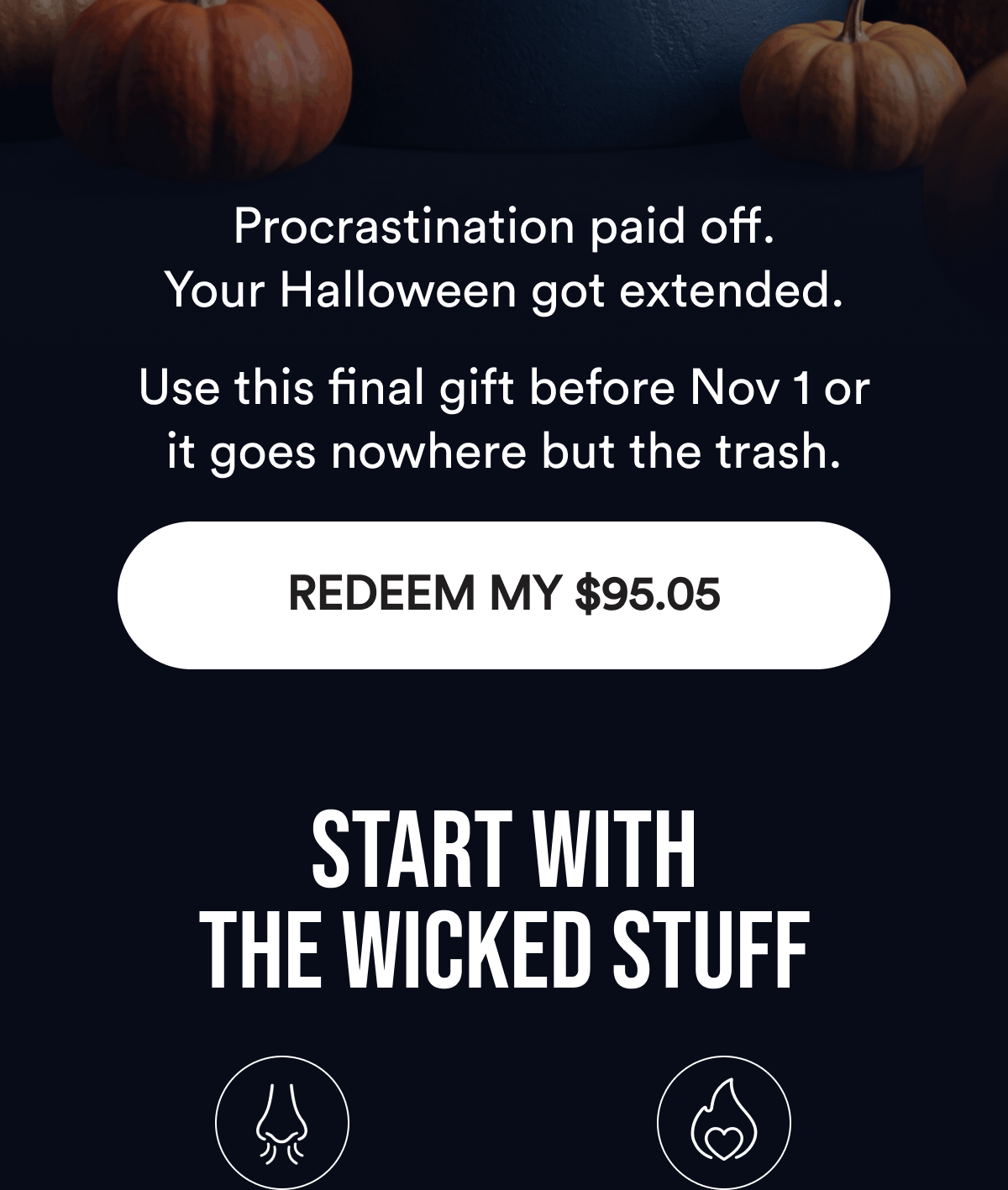 Procrastination paid off. Your Halloween got extended.  Use this final gift before Nov 1 or it goes nowhere but the trash. REDEEM MY $95.05. Start With the Wicked Stuff.