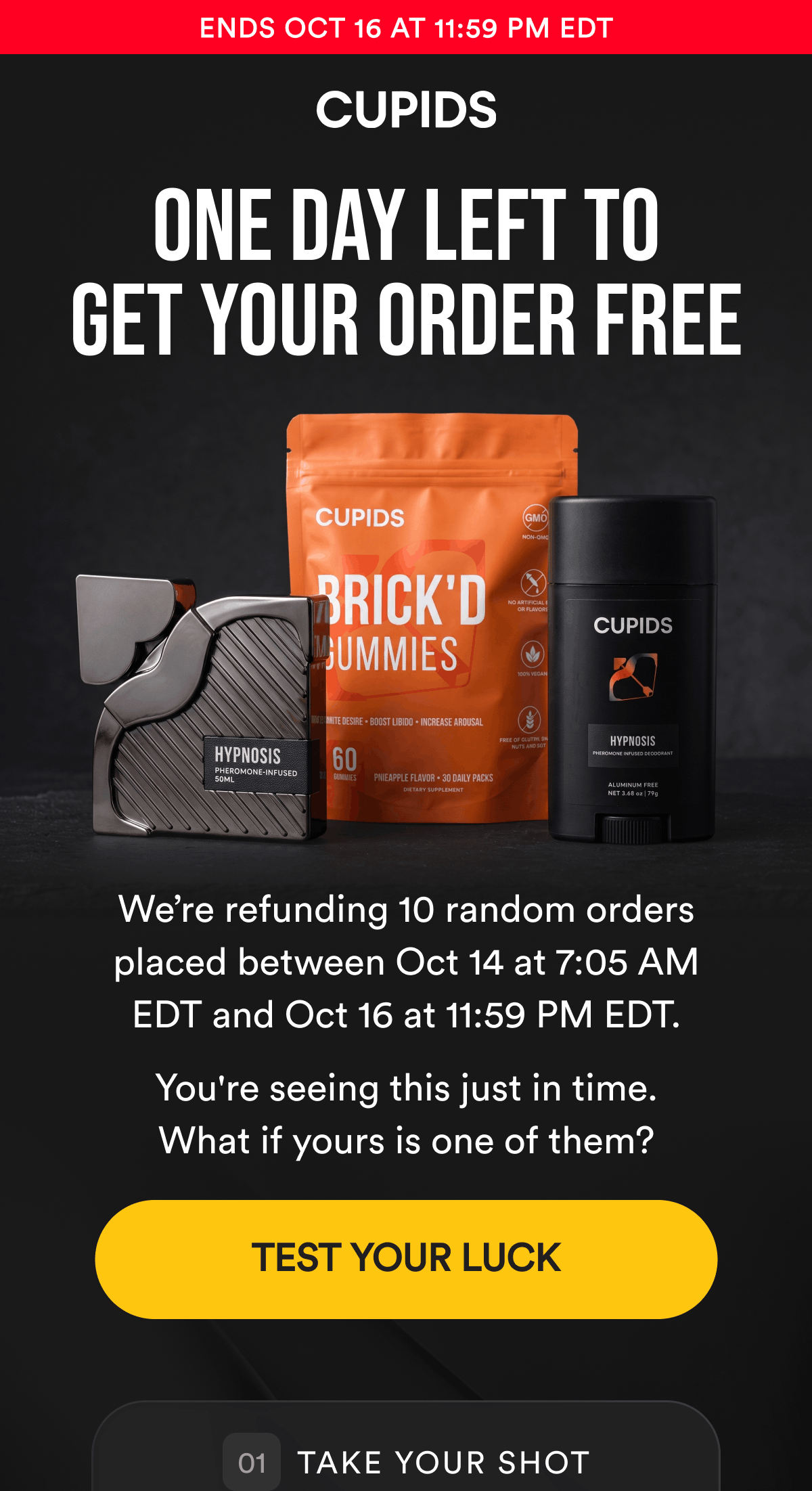 Ends Oct 16 at 11:59 PM EDT. One Day Left To Get Your Order Free. We’re refunding 10 random orders placed between Oct 14 at 7:05 AM EDT and Oct 16 at 11:59 PM EDT. You're seeing this just in time. What if yours is one of them? TEST YOUR LUCK. Take Your Shot.