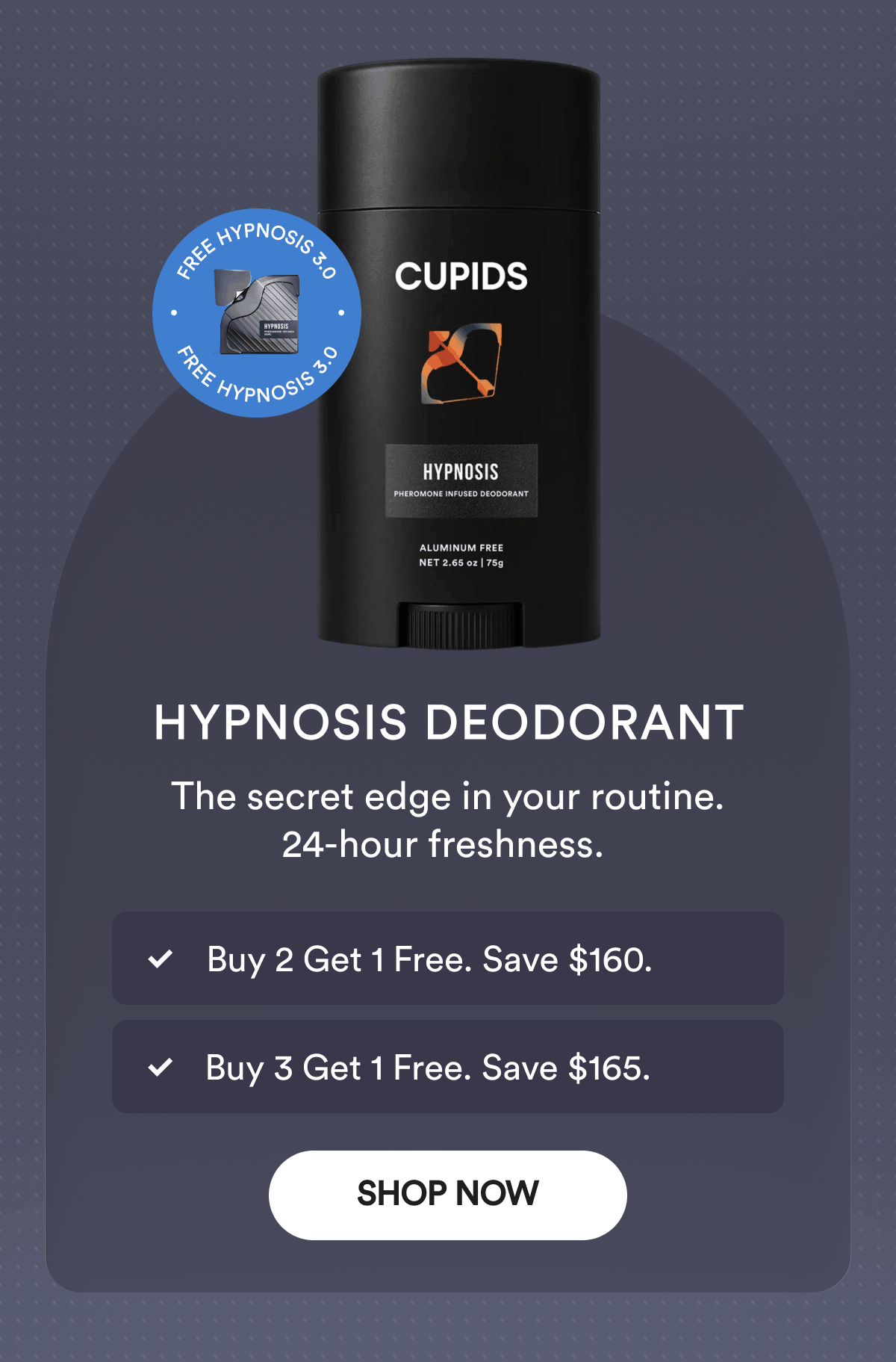 Hypnosis Deodorant. The secret edge in your routine. 24-hour freshness. Buy 2 Get 1 Free. Save $160. Buy 3 Get 1 Free. Save $165. Free Hypnosis 3.0. Shop Now.