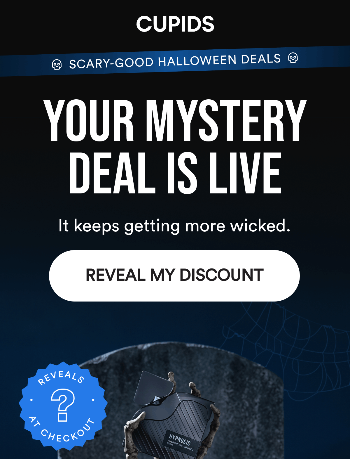 Scary-Good Halloween Deals. Your Mystery Deal Is Live. It keeps getting more wicked. Reveals at checkout. REVEAL MY DISCOUNT.