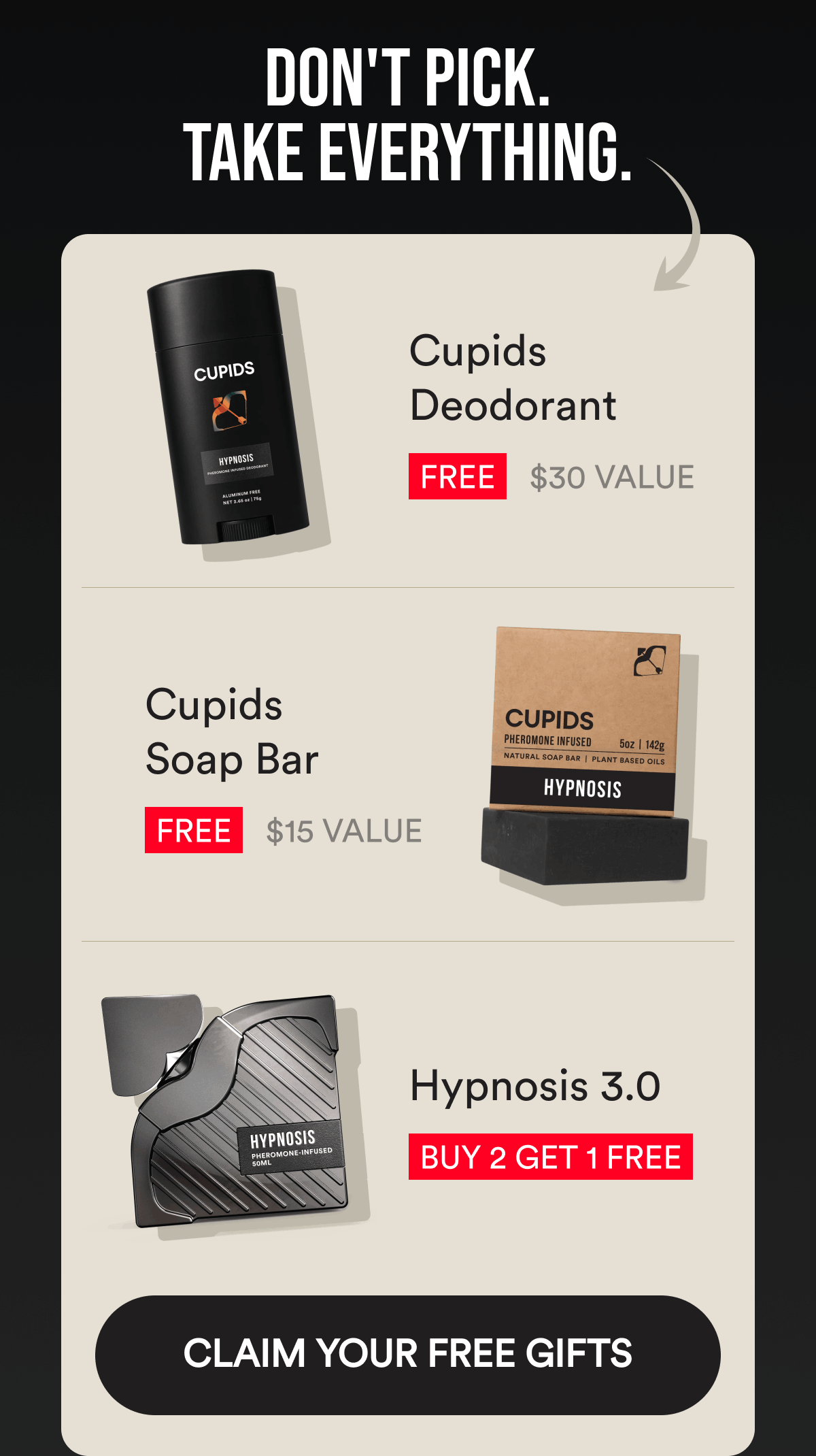 Don't Pick. Take Everything. Cupids Deodorant. $30 Value. FREE. Cupids Soap Bar. $15 Value. FREE. Hypnosis 3.0 Buy 2 Get 1 FREE. CLAIM YOUR FREE GIFTS.