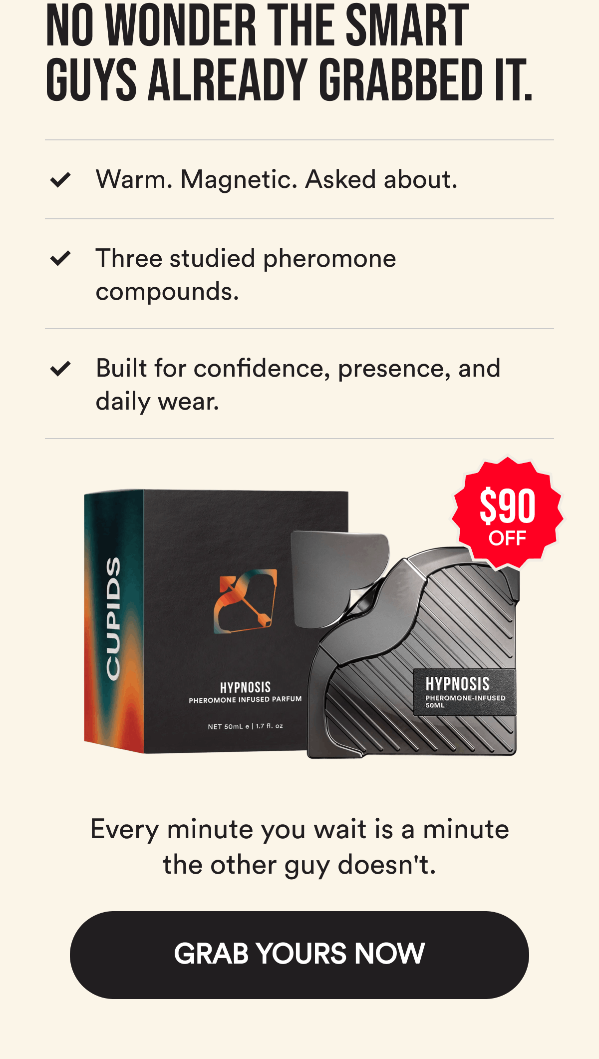 No wonder the smart guys already grabbed it. Warm. Magnetic. Asked about. Three studied pheromone compounds. Built for confidence, presence, and daily wear. $90 OFF. Every minute you wait is a minute the other guy doesn't. GRAB YOURS NOW.