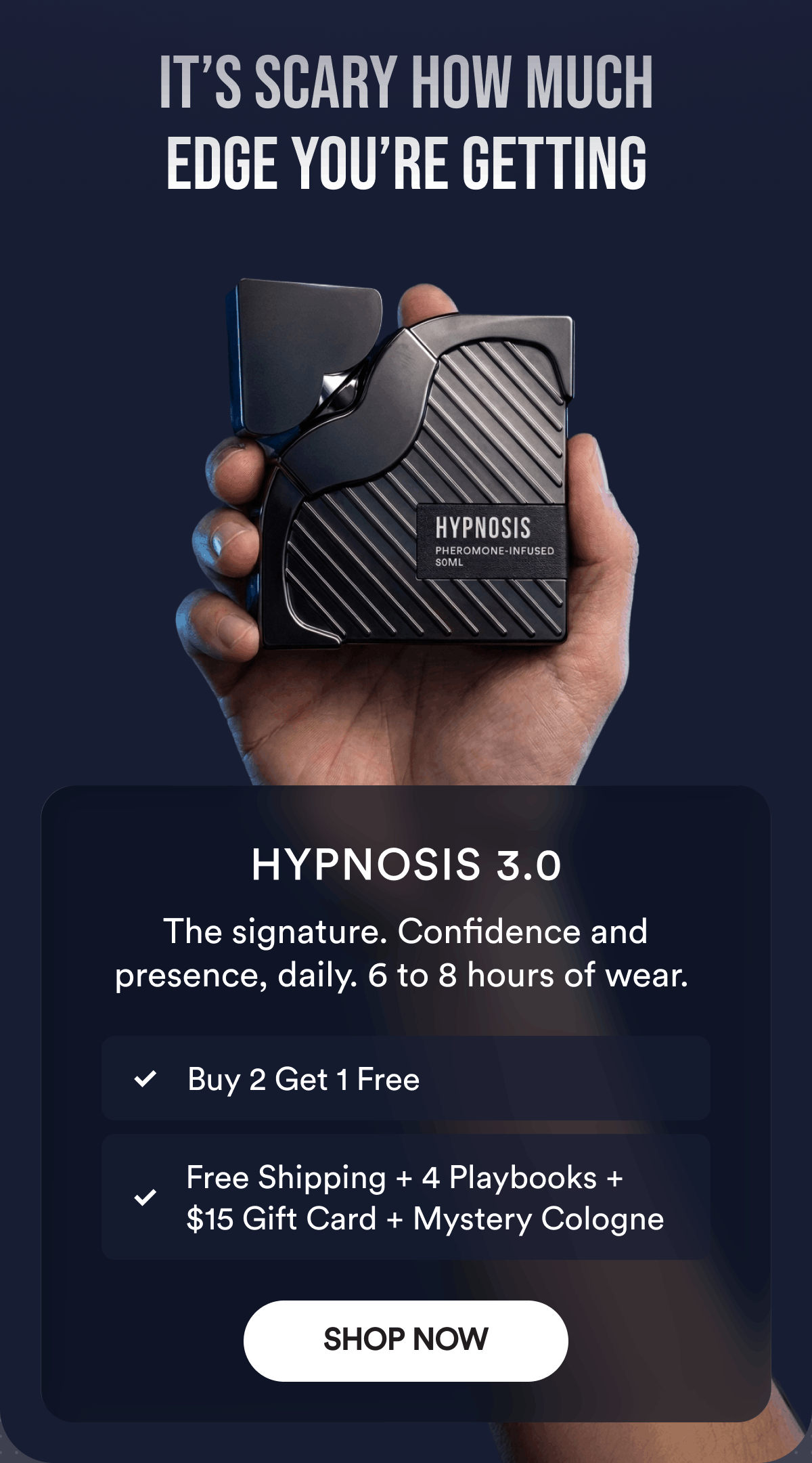 It’s Scary How Much Edge You’re Getting. Hypnosis 3.0. The signature. Confidence and presence, daily. 6 to 8 hours of wear. Buy 2 Get 1 Free. Free Shipping + 4 Playbooks + $15 Gift Card + Mystery Cologne. Shop Now.