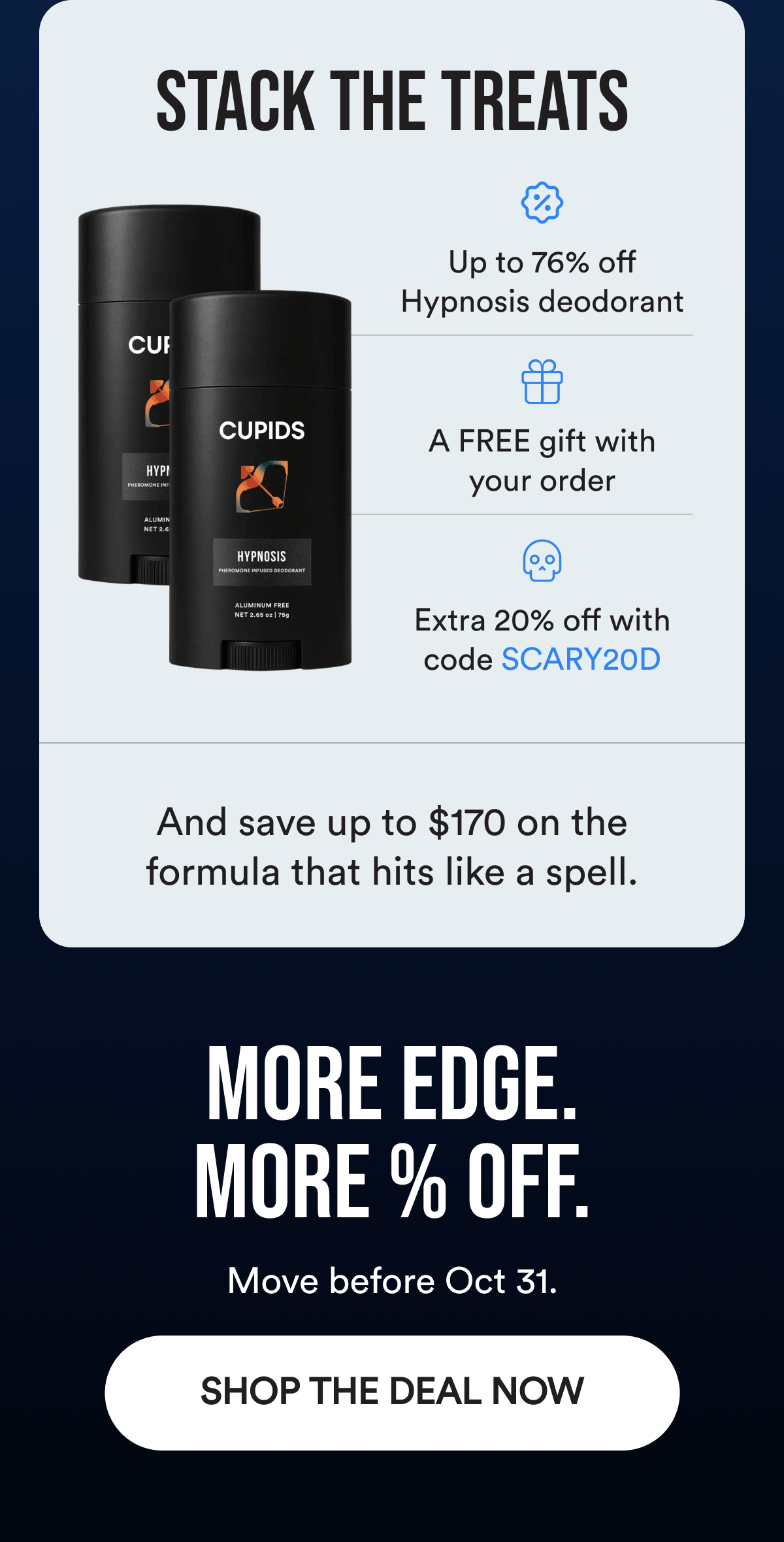 Stack the Treats. Up to 76% off Hypnosis deodorant. A FREE gift with your order. Extra 20% off with code SCARY20D. And save up to $170 on the formula that hits like a spell. More edge. More % off. Move before Oct 31. Shop The Deal Now.