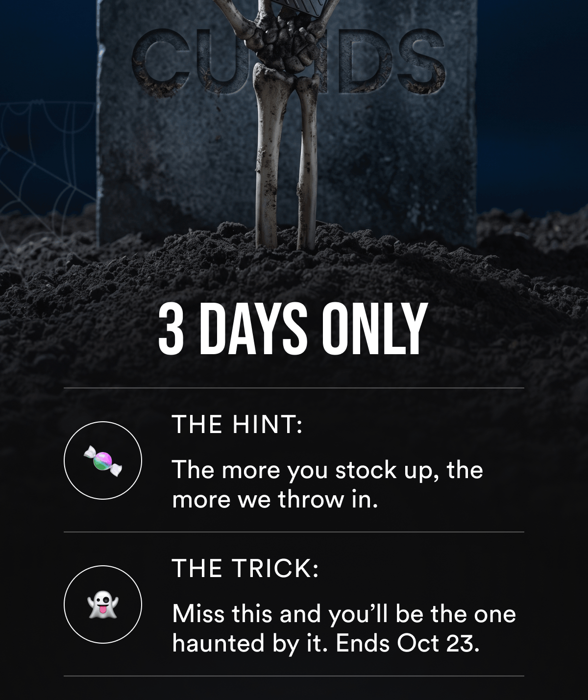 3 Days Only. The hint: the more you stock up, the more we throw in. The trick: miss this and you’ll be the one haunted by it. Ends Oct 23.
