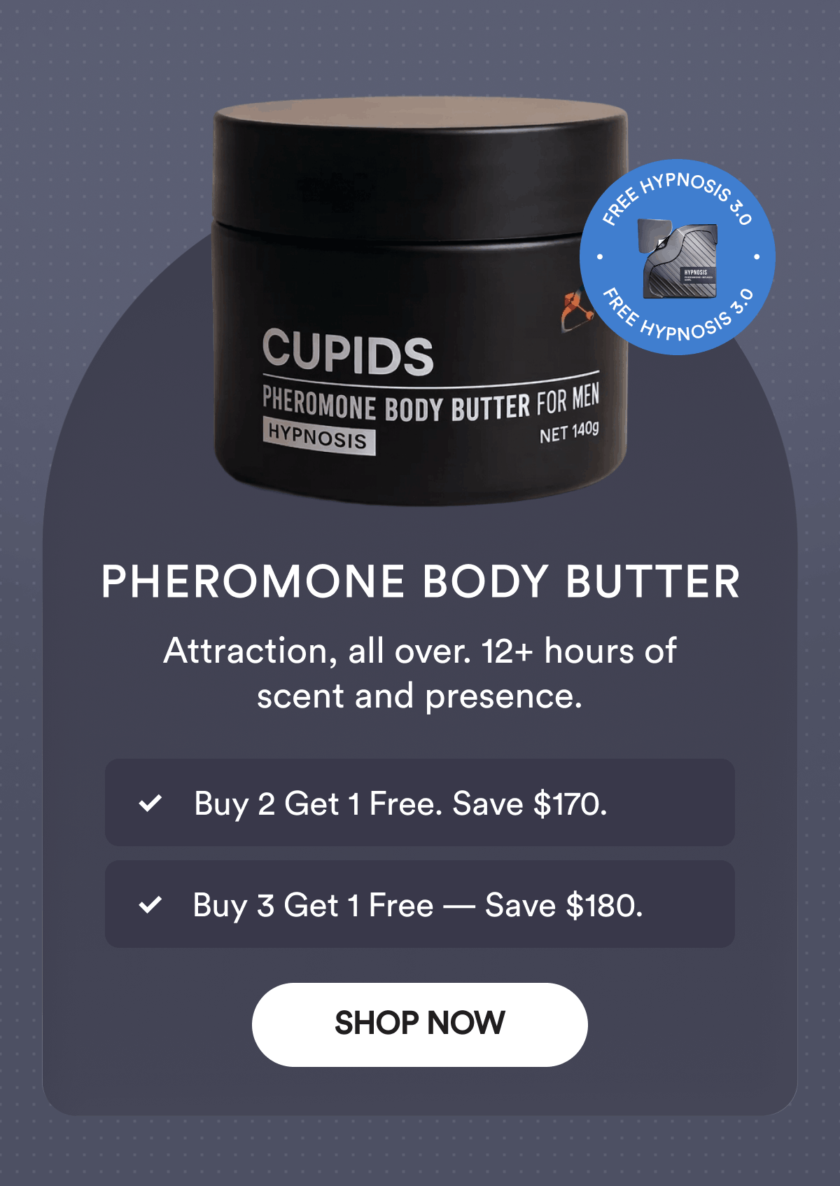 Pheromone Body Butter. Attraction, all over. 12+ hours of scent and presence. Buy 2 Get 1 Free. Save $170. Buy 3 Get 1 Free — Save $180. Free Hypnosis 3.0. Shop Now.