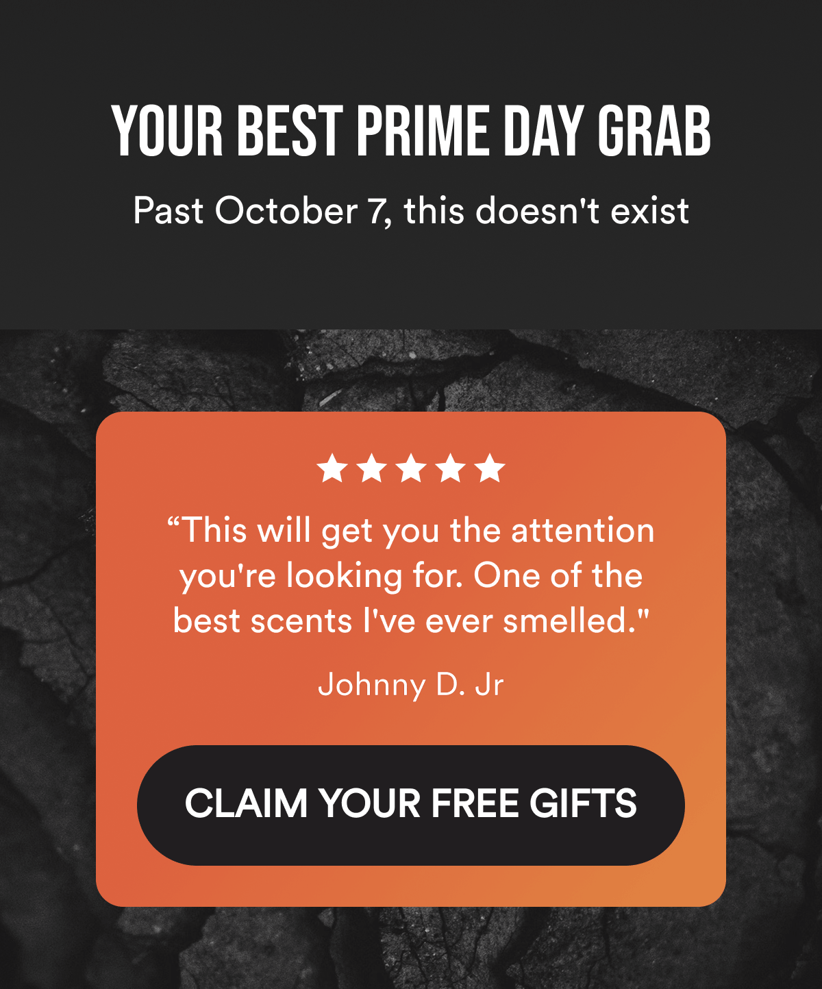 Your Best Prime Day Grab. Past October 7, this doesn't exist. “This will get you the attention you're looking for. One of the best scents I've ever smelled." Johnny D. Jr. CLAIM YOUR FREE GIFTS.