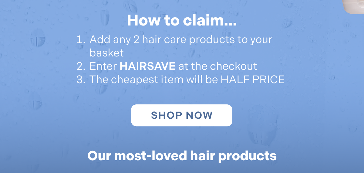 How to claim. Add ANY 2 or more products to your basket Enter HAIRSAVE at the checkout.  The cheapest item will be HALF PRICE